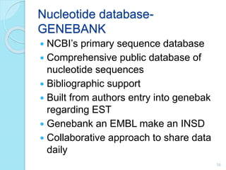 Nucleotide database-
GENEBANK
 NCBI’s primary sequence database
 Comprehensive public database of
nucleotide sequences
 Bibliographic support
 Built from authors entry into genebak
regarding EST
 Genebank an EMBL make an INSD
 Collaborative approach to share data
daily
18
 