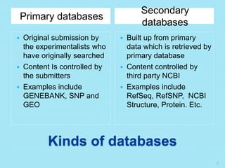 Kinds of databases
Primary databases
Secondary
databases
 Original submission by
the experimentalists who
have originally searched
 Content Is controlled by
the submitters
 Examples include
GENEBANK, SNP and
GEO
 Built up from primary
data which is retrieved by
primary database
 Content controlled by
third party NCBI
 Examples include
RefSeq, RefSNP, NCBI
Structure, Protein. Etc.
4
 