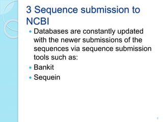 3 Sequence submission to
NCBI
 Databases are constantly updated
with the newer submissions of the
sequences via sequence submission
tools such as:
 Bankit
 Sequein
8
 