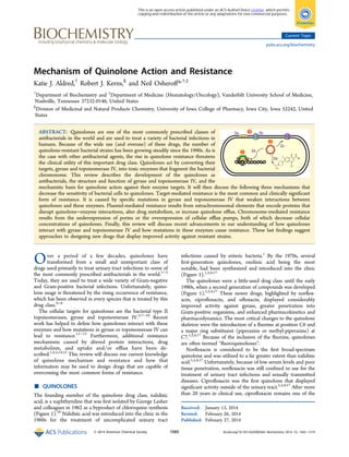 Mechanism of Quinolone Action and Resistance
Katie J. Aldred,†
Robert J. Kerns,§
and Neil Osheroﬀ*,†,‡
†
Department of Biochemistry and ‡
Department of Medicine (Hematology/Oncology), Vanderbilt University School of Medicine,
Nashville, Tennessee 37232-0146, United States
§
Division of Medicinal and Natural Products Chemistry, University of Iowa College of Pharmacy, Iowa City, Iowa 52242, United
States
ABSTRACT: Quinolones are one of the most commonly prescribed classes of
antibacterials in the world and are used to treat a variety of bacterial infections in
humans. Because of the wide use (and overuse) of these drugs, the number of
quinolone-resistant bacterial strains has been growing steadily since the 1990s. As is
the case with other antibacterial agents, the rise in quinolone resistance threatens
the clinical utility of this important drug class. Quinolones act by converting their
targets, gyrase and topoisomerase IV, into toxic enzymes that fragment the bacterial
chromosome. This review describes the development of the quinolones as
antibacterials, the structure and function of gyrase and topoisomerase IV, and the
mechanistic basis for quinolone action against their enzyme targets. It will then discuss the following three mechanisms that
decrease the sensitivity of bacterial cells to quinolones. Target-mediated resistance is the most common and clinically signiﬁcant
form of resistance. It is caused by speciﬁc mutations in gyrase and topoisomerase IV that weaken interactions between
quinolones and these enzymes. Plasmid-mediated resistance results from extrachromosomal elements that encode proteins that
disrupt quinolone−enzyme interactions, alter drug metabolism, or increase quinolone eﬄux. Chromosome-mediated resistance
results from the underexpression of porins or the overexpression of cellular eﬄux pumps, both of which decrease cellular
concentrations of quinolones. Finally, this review will discuss recent advancements in our understanding of how quinolones
interact with gyrase and topoisomerase IV and how mutations in these enzymes cause resistance. These last ﬁndings suggest
approaches to designing new drugs that display improved activity against resistant strains.
Over a period of a few decades, quinolones have
transformed from a small and unimportant class of
drugs used primarily to treat urinary tract infections to some of
the most commonly prescribed antibacterials in the world.1−3
Today, they are used to treat a wide variety of Gram-negative
and Gram-positive bacterial infections. Unfortunately, quino-
lone usage is threatened by the rising occurrence of resistance,
which has been observed in every species that is treated by this
drug class.4−6
The cellular targets for quinolones are the bacterial type II
topoisomerases, gyrase and topoisomerase IV.5,7−10
Recent
work has helped to deﬁne how quinolones interact with these
enzymes and how mutations in gyrase or topoisomerase IV can
lead to resistance.11−13
Furthermore, additional resistance
mechanisms caused by altered protein interactions, drug
metabolism, and uptake and/or eﬄux have been de-
scribed.1,2,5,14,15
This review will discuss our current knowledge
of quinolone mechanism and resistance and how that
information may be used to design drugs that are capable of
overcoming the most common forms of resistance.
■ QUINOLONES
The founding member of the quinolone drug class, nalidixic
acid, is a naphthyridine that was ﬁrst isolated by George Lesher
and colleagues in 1962 as a byproduct of chloroquine synthesis
(Figure 1).16
Nalidixic acid was introduced into the clinic in the
1960s for the treatment of uncomplicated urinary tract
infections caused by enteric bacteria.1
By the 1970s, several
ﬁrst-generation quinolones, oxolinic acid being the most
notable, had been synthesized and introduced into the clinic
(Figure 1).1,2,4,17
The quinolones were a little-used drug class until the early
1980s, when a second generation of compounds was developed
(Figure 1).1,2,4,17
These newer drugs, highlighted by norﬂox-
acin, ciproﬂoxacin, and oﬂoxacin, displayed considerably
improved activity against gyrase, greater penetration into
Gram-positive organisms, and enhanced pharmacokinetics and
pharmacodynamics. The most critical changes to the quinolone
skeleton were the introduction of a ﬂuorine at position C6 and
a major ring substituent (piperazine or methyl-piperazine) at
C7.1,2,4,17
Because of the inclusion of the ﬂuorine, quinolones
are often termed “ﬂuoroquinolones”.
Norﬂoxacin is considered to be the ﬁrst broad-spectrum
quinolone and was utilized to a far greater extent than nalidixic
acid.1,2,4,17
Unfortunately, because of low serum levels and poor
tissue penetration, norﬂoxacin was still conﬁned to use for the
treatment of urinary tract infections and sexually transmitted
diseases. Ciproﬂoxacin was the ﬁrst quinolone that displayed
signiﬁcant activity outside of the urinary tract.1,2,4,17
After more
than 20 years in clinical use, ciproﬂoxacin remains one of the
Received: January 13, 2014
Revised: February 26, 2014
Published: February 27, 2014
Current Topic
pubs.acs.org/biochemistry
© 2014 American Chemical Society 1565 dx.doi.org/10.1021/bi5000564 | Biochemistry 2014, 53, 1565−1574
This is an open access article published under an ACS AuthorChoice License, which permits
copying and redistribution of the article or any adaptations for non-commercial purposes.
 