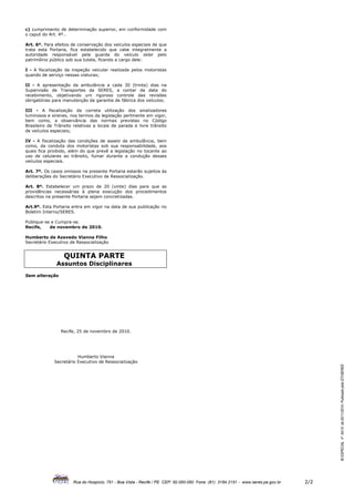 c) cumprimento de determinação superior, em conformidade com
o caput do Art. 4º..

Art. 6º. Para efeitos de conservação dos veículos especiais de que
trata esta Portaria, fica estabelecido que cabe integralmente a
autoridade responsável pela guarda do veículo zelar pelo
patrimônio público sob sua tutela, ficando a cargo dele:

I - A fiscalização da inspeção veicular realizada pelos motoristas
quando de serviço nessas viaturas;

II - A apresentação da ambulância a cada 30 (trinta) dias na
Supervisão de Transportes da SERES, a contar da data do
recebimento, objetivando um rigoroso controle das revisões
obrigatórias para manutenção da garantia de fábrica dos veículos;

III - A fiscalização da correta utilização dos sinalizadores
luminosos e sirenes, nos termos da legislação pertinente em vigor,
bem como, a observância das normas previstas no Código
Brasileiro de Trânsito relativas a locais de parada e livre trânsito
de veículos especiais;

IV - A fiscalização das condições de asseio da ambulância, bem
como, da conduta dos motoristas sob sua responsabilidade, aos
quais fica proibido, além do que prevê a legislação no tocante ao
uso de celulares ao trânsito, fumar durante a condução desses
veículos especiais.

Art. 7º. Os casos omissos na presente Portaria estarão sujeitos às
deliberações do Secretário Executivo de Ressocialização.

Art. 8º. Estabelecer um prazo de 20 (vinte) dias para que as
providências necessárias à plena execução dos procedimentos
descritos na presente Portaria sejam concretizadas.

Art.9º. Esta Portaria entra em vigor na data de sua publicação no
Boletim Interno/SERES.

Publique-se e Cumpra-se.
Recife,    de novembro de 2010.

Humberto de Azevedo Vianna Filho
Secretário Executivo de Ressocialização


                  QUINTA PARTE
               Assuntos Disciplinares
Sem alteração




                 Recife, 25 de novembro de 2010.




                        Humberto Vianna
             Secretário Executivo de Ressocialização
                                                                                                                                         BI ESPECIAL nº 54/10 de 25/11/2010- Publicado pela GTI/SERES




                       Rua do Hospício, 751 - Boa Vista - Recife / PE CEP: 50.050-050 Fone: (81) 3184.2151 - www.seres.pe.gov.br   2/2
 