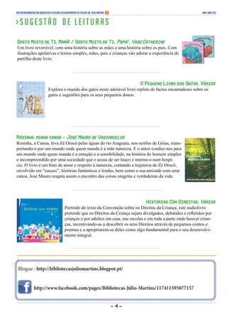 - 4 -
Blogue : http://bibliotecasjuliomartins.blogpot.pt/
http://www.facebook.com/pages/Bibliotecas-Júlio-Martins/117411595077157
Boletim Informativo das Bibliotecas Escolares do Agrupamento de Escolas Dr. Júlio Martins Mar | abr 2013
> S u g e s t ã o d e l e i t u r a s
Gosto Muito de Ti, Mamã! / Gosto Muito de Ti, Papá! , Vase,Catherine
Um livro reversível, com uma história sobre as mães e uma história sobre os pais. Com
ilustrações apelativas e textos simples, mães, pais e crianças vão adorar a experiência de
partilha deste livro.
O Pequeno Livro dos Gatos, Vários
Explora o mundo dos gatos neste adorável livro repleto de factos encantadores sobre os
gatos e sugestões para os seus pequenos donos.
Rosinha, minha canoa – José Mauro de Vasconcelos
Rosinha, a Canoa, leva Zé Orocó pelas águas do rio Araguaia, nos sertões de Góias, trans-
portando-o por um mundo onde quem manda é a mãe natureza. E o autor conduz-nos para
um mundo onde quem manda é a emoção e a sensibilidade, na história do homem simples
e incompreendido por uma sociedade que o acusa de ser louco e interna-o num hospí-
cio. O livro é um hino de amor e respeito à natureza, contando a trajetória de Zé Orocó,
envolvido em “causos”, histórias fantásticas e lendas, bem como a sua amizade com uma
canoa. José Mauro resgata assim o encontro das coisas singelas e verdadeiras da vida.
Histórias Com Direitos, Vários
Partindo do texto da Convenção sobre os Direitos da Criança, este audiolivro
pretende que os Direitos da Criança sejam divulgados, debatidos e refletidos por
crianças e por adultos em casa, nas escolas e em toda a parte onde houver crian-
ças, incentivando-as a descobrir os seus Direitos através de pequenos contos e
poemas e a apropriarem-se deles como algo fundamental para o seu desenvolvi-
mento integral.
 