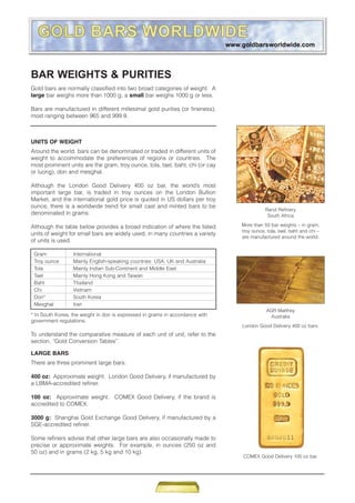 UNITS OF WEIGHT
Around the world, bars can be denominated or traded in different units of
weight to accommodate the preferences of regions or countries. The
most prominent units are the gram, troy ounce, tola, tael, baht, chi (or cay
or luong), don and mesghal.
Although the London Good Delivery 400 oz bar, the world’s most
important large bar, is traded in troy ounces on the London Bullion
Market, and the international gold price is quoted in US dollars per troy
ounce, there is a worldwide trend for small cast and minted bars to be
denominated in grams.
Although the table below provides a broad indication of where the listed
units of weight for small bars are widely used, in many countries a variety
of units is used.
BAR WEIGHTS & PURITIES
Gold bars are normally classified into two broad categories of weight. A
large bar weighs more than 1000 g, a small bar weighs 1000 g or less.
Bars are manufactured in different millesimal gold purities (or fineness),
most ranging between 965 and 999.9.
Gram International
Troy ounce Mainly English-speaking countries: USA, UK and Australia
Tola Mainly Indian Sub-Continent and Middle East
Tael Mainly Hong Kong and Taiwan
Baht Thailand
Chi Vietnam
Don* South Korea
Mesghal Iran
* In South Korea, the weight in don is expressed in grams in accordance with
government regulations.
To understand the comparative measure of each unit of unit, refer to the
section, “Gold Conversion Tables”.
LARGE BARS
There are three prominent large bars:
400 oz: Approximate weight. London Good Delivery, if manufactured by
a LBMA-accredited refiner.
100 oz: Approximate weight. COMEX Good Delivery, if the brand is
accredited to COMEX.
3000 g: Shanghai Gold Exchange Good Delivery, if manufactured by a
SGE-accredited refiner.
Some refiners advise that other large bars are also occasionally made to
precise or approximate weights. For example, in ounces (250 oz and
50 oz) and in grams (2 kg, 5 kg and 10 kg).
AGR Matthey
Australia
London Good Delivery 400 oz bars.
COMEX Good Delivery 100 oz bar.
Rand Refinery
South Africa
More than 50 bar weights – in gram,
troy ounce, tola, tael, baht and chi –
are manufactured around the world.
 