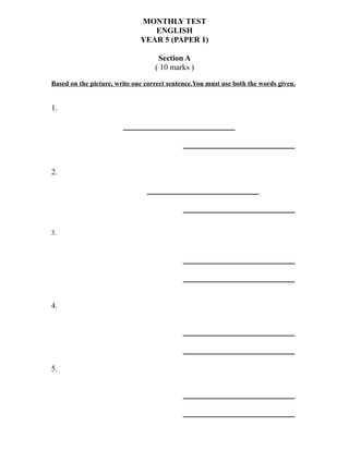 MONTHLY TEST
ENGLISH
YEAR 5 (PAPER 1)
Section A
( 10 marks )
Based on the picture, write one correct sentence.You must use both the words given.
1.
______________
______________
2.
______________
______________
3.
______________
______________
4.
______________
______________
5.
______________
______________
 