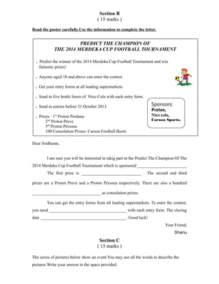 Section B
( 15 marks )
Read the poster carefully.Use the information to complete the letter.
Dear Sridharan,
I am sure you will be interested in takig part in the Predict The Champion Of The
2014 Merdeka Cup Football Tournament which is sponsored _______________________
The first prize is ____________________________ . The second and third
prizes are a Proton Preve and a Proton Persona respectively. There are also a hundred
________________________________ as consolation prizes.
You can get the entry forms from all leading supermarkets. To enter the contest,
you need ____________________________________ with each entry form. The closing
date ________________________________________. Good luck!
Your Friend,
Shanu
Section C
( 15 marks )
The series of pictures below show an event.You may use all the words to describe the
pictures.Write your answer in the space provided.
PREDICT THE CHAMPION OF
THE 2014 MERDEKA CUP FOOTBALL TOURNAMENT
. Predict the winner of the 2014 Merdeka Cup Football Tournament and win
fantastic prizes!
. Anyone aged 18 and above can enter the contest.
. Get your entry forms at all leading supermarkets.
. Send in five bottle liners of Nico Cola with each entry form.
. Send in entries before 31 October 2013.
. Prizes : 1st
Proton Perdana
2nd
Proton Preve
3rd
Proton Persona
100 Consolation Prizes- Carson Football Boots
Sponsors:
Proton,
Nico cola,
Carson Sports.
 