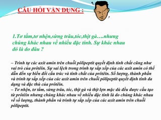 CÂU HỎI VẬN DỤNG :



1.Tơ tằm,tơ nhện,sừng trâu,tóc,thịt gà….nhưng
chúng khác nhau về nhiều đặc tính. Sự khác nhau
đó là do đâu ?

– Trình tự các axit amin trên chuỗi pôlipeptit quyết định tính chất cũng như
vai trò của prôtêin. Sự sai lệch trong trình tự sắp xếp của các axit amin có thể
dẫn đến sự biến đổi cấu trúc và tính chất của prôtêin. Số lượng, thành phần
và trình tự sắp xếp của các axit amin trên chuỗi pôlipeptit quyết định tính đa
dạng và đặc thù của prôtêin.
– Tơ nhện, tơ tằm, sừng trâu, tóc, thịt gà và thịt lợn mặc dù đều được cấu tạo
từ prôtêin nhưng chúng khác nhau về nhiều đặc tính là do chúng khác nhau
về số lượng, thành phần và trình tự sắp xếp của các axit amin trên chuỗi
pôlipeptit.
 