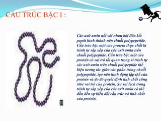 CẤU TRÚC BẬC I :

                   Các axit amin nối với nhau bởi liên kết
                   peptit hình thành nên chuỗi polypepetide.
                   Cấu trúc bậc một của protein thực chất là
                   trình tự sắp xếp của các axit amin trên
                   chuỗi polypeptide. Cấu trúc bậc một của
                   protein có vai trò tối quan trọng vì trình tự
                   các axit amin trên chuỗi polypeptide thể
                   hiện tương tác giữa các phần trong chuỗi
                   polypeptide, tạo nên hình dạng lập thể của
                   protein và do đó quyết định tính chất cũng
                   như vai trò của protein. Sự sai lệch trong
                   trình tự sắp xếp của các axit amin có thể
                   dẫn đến sự biến đổi cấu trúc và tính chất
                   của protein.
 