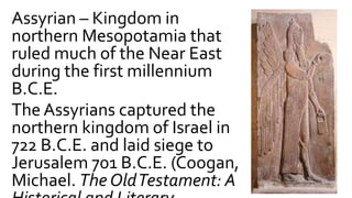 Assyrian – Kingdom in
northern Mesopotamia that
ruled much of the Near East
during the first millennium
B.C.E.
The Assyrians captured the
northern kingdom of Israel in
722 B.C.E. and laid siege to
Jerusalem 701 B.C.E. (Coogan,
Michael. The OldTestament: A
 