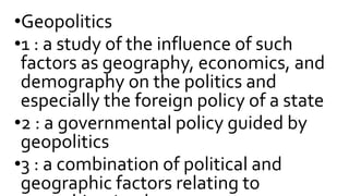 •Geopolitics
•1 : a study of the influence of such
factors as geography, economics, and
demography on the politics and
especially the foreign policy of a state
•2 : a governmental policy guided by
geopolitics
•3 : a combination of political and
geographic factors relating to
 