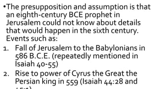 •The presupposition and assumption is that
an eighth-century BCE prophet in
Jerusalem could not know about details
that would happen in the sixth century.
Events such as:
1. Fall of Jerusalem to the Babylonians in
586 B.C.E. (repeatedly mentioned in
Isaiah 40-55)
2. Rise to power of Cyrus the Great the
Persian king in 559 (Isaiah 44:28 and
 