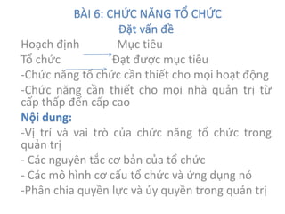 BÀI 6: CHỨC NĂNG TỔ CHỨC
Đặt vấn đề
Hoạch định Mục tiêu
Tổ chức Đạt được mục tiêu
-Chức năng tổ chức cần thiết cho mọi hoạt động
-Chức năng cần thiết cho mọi nhà quản trị từ
cấp thấp đến cấp cao
Nội dung:
-Vị trí và vai trò của chức năng tổ chức trong
quản trị
- Các nguyên tắc cơ bản của tổ chức
- Các mô hình cơ cấu tổ chức và ứng dụng nó
-Phân chia quyền lực và ủy quyền trong quản trị
 