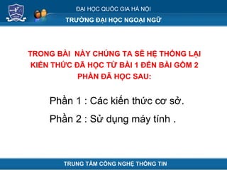 ĐẠI HỌC QUỐC GIA HÀ NỘI
TRƯỜNG ĐẠI HỌC NGOẠI NGỮ
TRONG BÀI NÀY CHÚNG TA SẼ HỆ THỐNG LẠI
KIẾN THỨC ĐÃ HỌC TỪ BÀI 1 ĐẾN BÀI GỒM 2
PHẦN ĐÃ HỌC SAU:
TRUNG TÂM CÔNG NGHỆ THÔNG TIN
Phần 1 : Các kiến thức cơ sở.
Phần 2 : Sử dụng máy tính .
 