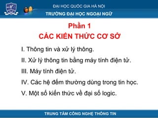 ĐẠI HỌC QUỐC GIA HÀ NỘI
TRƯỜNG ĐẠI HỌC NGOẠI NGỮ
Phần 1
CÁC KIẾN THỨC CƠ SỞ
TRUNG TÂM CÔNG NGHỆ THÔNG TIN
I. Thông tin và xử lý thông.
II. Xử lý thông tin bằng máy tính điện tử.
III. Máy tính điện tử.
IV. Các hệ đếm thường dùng trong tin học.
V. Một số kiến thức về đại số logic.
 