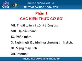 ĐẠI HỌC QUỐC GIA HÀ NỘI
TRƯỜNG ĐẠI HỌC NGOẠI NGỮ
Phần 1
CÁC KIẾN THỨC CƠ SỞ
TRUNG TÂM CÔNG NGHỆ THÔNG TIN
VII. Thuật toán và xử lý thông tin.
VIII. Hệ điều hành.
IX. Phần mềm.
X. Ngôn ngữ lập trình và chương trình dịch.
XI. Mạng máy tính.
XII. Internet.
 