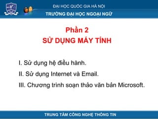 ĐẠI HỌC QUỐC GIA HÀ NỘI
TRƯỜNG ĐẠI HỌC NGOẠI NGỮ
Phần 2
SỬ DỤNG MÁY TÍNH
TRUNG TÂM CÔNG NGHỆ THÔNG TIN
I. Sử dụng hệ điều hành.
II. Sử dụng Internet và Email.
III. Chương trình soạn thảo văn bản Microsoft.
 