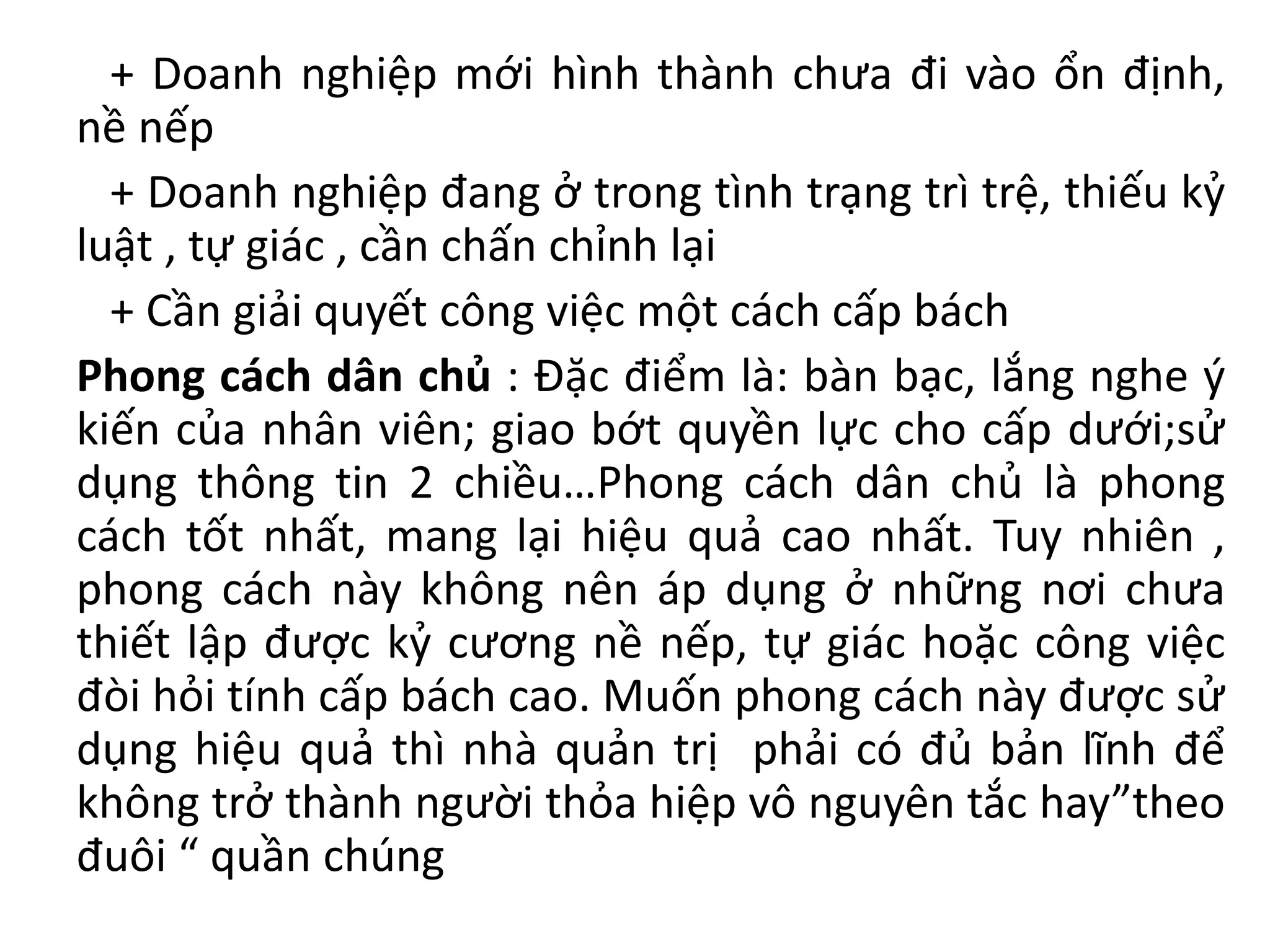 + Doanh nghiệp mới hình thành chưa đi vào ổn định,
nề nếp
+ Doanh nghiệp đang ở trong tình trạng trì trệ, thiếu kỷ
luật , tự giác , cần chấn chỉnh lại
+ Cần giải quyết công việc một cách cấp bách
Phong cách dân chủ : Đặc điểm là: bàn bạc, lắng nghe ý
kiến của nhân viên; giao bớt quyền lực cho cấp dưới;sử
dụng thông tin 2 chiều…Phong cách dân chủ là phong
cách tốt nhất, mang lại hiệu quả cao nhất. Tuy nhiên ,
phong cách này không nên áp dụng ở những nơi chưa
thiết lập được kỷ cương nề nếp, tự giác hoặc công việc
đòi hỏi tính cấp bách cao. Muốn phong cách này được sử
dụng hiệu quả thì nhà quản trị phải có đủ bản lĩnh để
không trở thành người thỏa hiệp vô nguyên tắc hay”theo
đuôi “ quần chúng
 