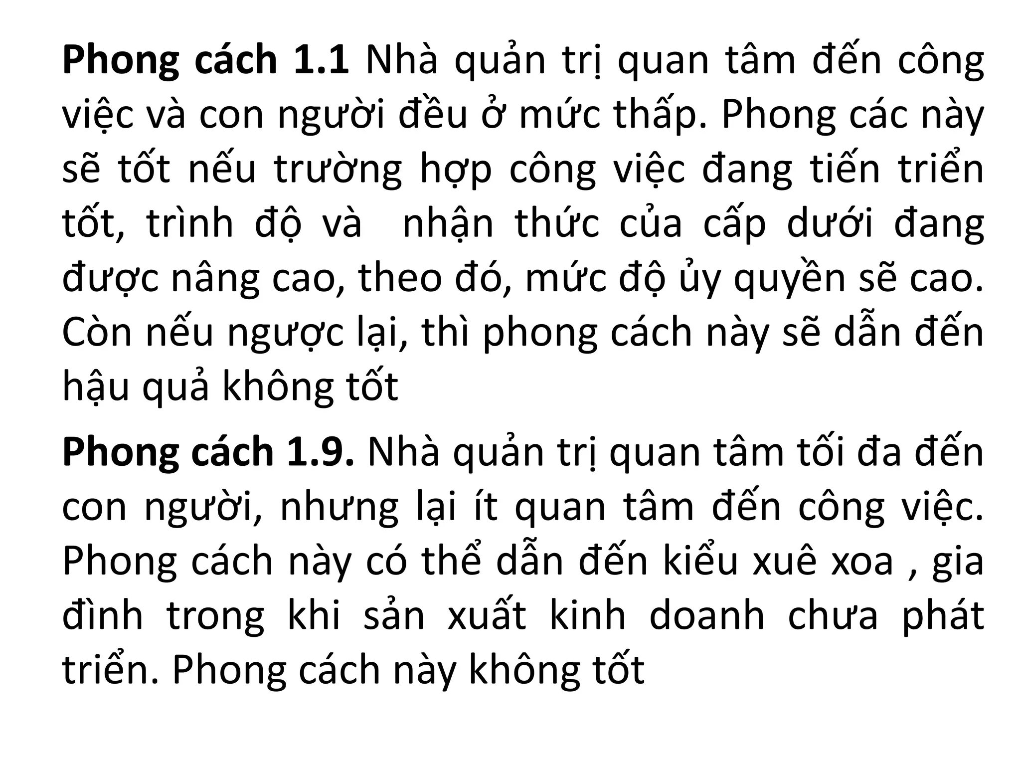 Phong cách 1.1 Nhà quản trị quan tâm đến công
việc và con người đều ở mức thấp. Phong các này
sẽ tốt nếu trường hợp công việc đang tiến triển
tốt, trình độ và nhận thức của cấp dưới đang
được nâng cao, theo đó, mức độ ủy quyền sẽ cao.
Còn nếu ngược lại, thì phong cách này sẽ dẫn đến
hậu quả không tốt
Phong cách 1.9. Nhà quản trị quan tâm tối đa đến
con người, nhưng lại ít quan tâm đến công việc.
Phong cách này có thể dẫn đến kiểu xuê xoa , gia
đình trong khi sản xuất kinh doanh chưa phát
triển. Phong cách này không tốt
 
