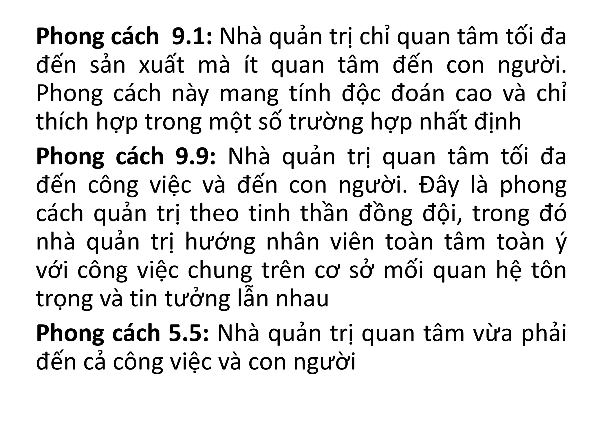 Phong cách 9.1: Nhà quản trị chỉ quan tâm tối đa
đến sản xuất mà ít quan tâm đến con người.
Phong cách này mang tính độc đoán cao và chỉ
thích hợp trong một số trường hợp nhất định
Phong cách 9.9: Nhà quản trị quan tâm tối đa
đến công việc và đến con người. Đây là phong
cách quản trị theo tinh thần đồng đội, trong đó
nhà quản trị hướng nhân viên toàn tâm toàn ý
với công việc chung trên cơ sở mối quan hệ tôn
trọng và tin tưởng lẫn nhau
Phong cách 5.5: Nhà quản trị quan tâm vừa phải
đến cả công việc và con người
 