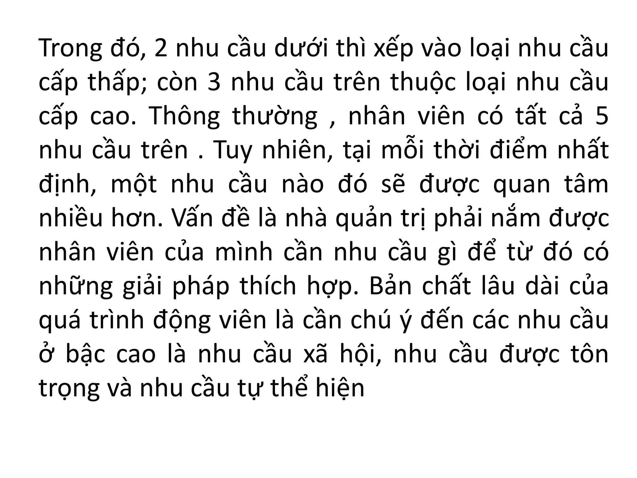 Trong đó, 2 nhu cầu dưới thì xếp vào loại nhu cầu
cấp thấp; còn 3 nhu cầu trên thuộc loại nhu cầu
cấp cao. Thông thường , nhân viên có tất cả 5
nhu cầu trên . Tuy nhiên, tại mỗi thời điểm nhất
định, một nhu cầu nào đó sẽ được quan tâm
nhiều hơn. Vấn đề là nhà quản trị phải nắm được
nhân viên của mình cần nhu cầu gì để từ đó có
những giải pháp thích hợp. Bản chất lâu dài của
quá trình động viên là cần chú ý đến các nhu cầu
ở bậc cao là nhu cầu xã hội, nhu cầu được tôn
trọng và nhu cầu tự thể hiện
 