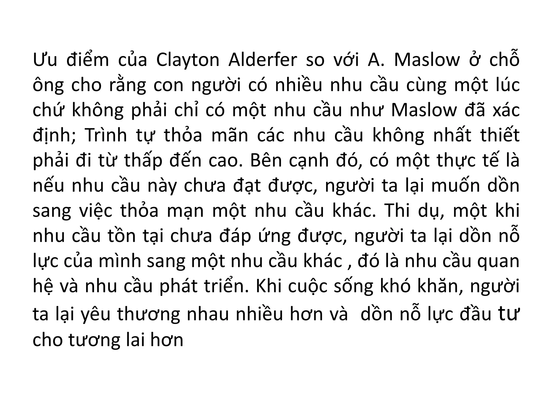 Ưu điểm của Clayton Alderfer so với A. Maslow ở chỗ
ông cho rằng con người có nhiều nhu cầu cùng một lúc
chứ không phải chỉ có một nhu cầu như Maslow đã xác
định; Trình tự thỏa mãn các nhu cầu không nhất thiết
phải đi từ thấp đến cao. Bên cạnh đó, có một thực tế là
nếu nhu cầu này chưa đạt được, người ta lại muốn dồn
sang việc thỏa mạn một nhu cầu khác. Thi dụ, một khi
nhu cầu tồn tại chưa đáp ứng được, người ta lại dồn nỗ
lực của mình sang một nhu cầu khác , đó là nhu cầu quan
hệ và nhu cầu phát triển. Khi cuộc sống khó khăn, người
ta lại yêu thương nhau nhiều hơn và dồn nỗ lực đầu tư
cho tương lai hơn
 