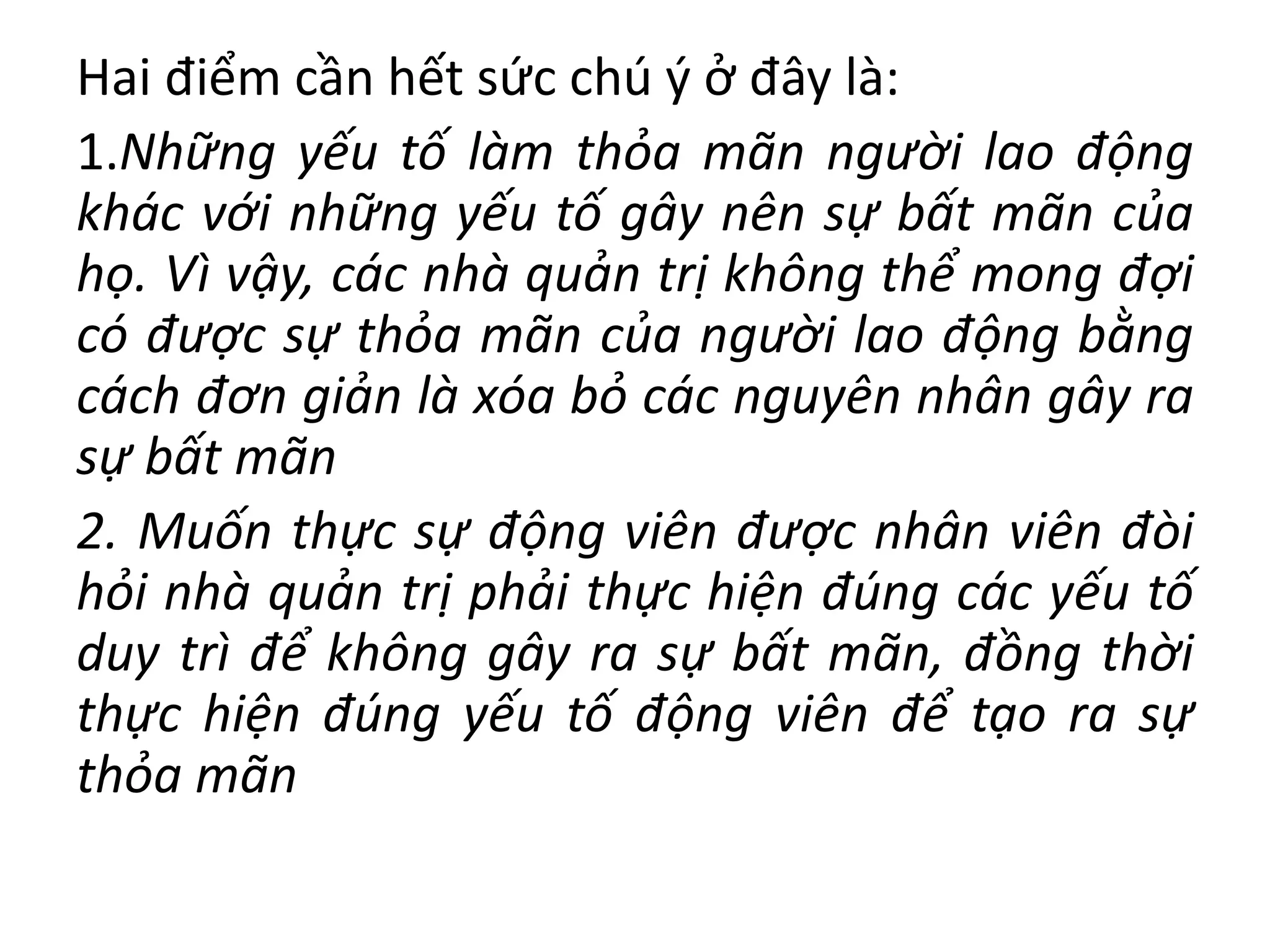 Hai điểm cần hết sức chú ý ở đây là:
1.Những yếu tố làm thỏa mãn người lao động
khác với những yếu tố gây nên sự bất mãn của
họ. Vì vậy, các nhà quản trị không thể mong đợi
có được sự thỏa mãn của người lao động bằng
cách đơn giản là xóa bỏ các nguyên nhân gây ra
sự bất mãn
2. Muốn thực sự động viên được nhân viên đòi
hỏi nhà quản trị phải thực hiện đúng các yếu tố
duy trì để không gây ra sự bất mãn, đồng thời
thực hiện đúng yếu tố động viên để tạo ra sự
thỏa mãn
 
