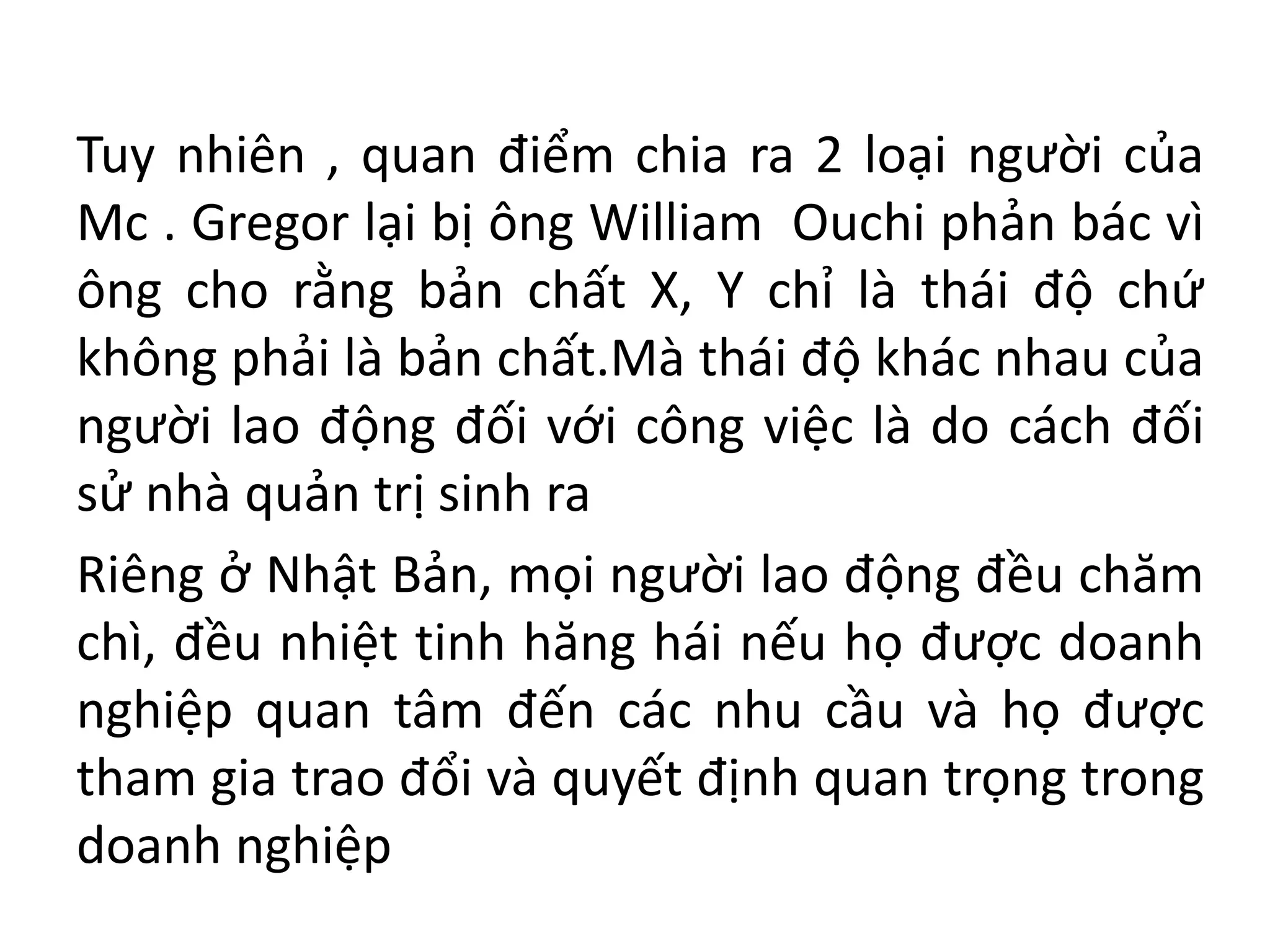 Tuy nhiên , quan điểm chia ra 2 loại người của
Mc . Gregor lại bị ông William Ouchi phản bác vì
ông cho rằng bản chất X, Y chỉ là thái độ chứ
không phải là bản chất.Mà thái độ khác nhau của
người lao động đối với công việc là do cách đối
sử nhà quản trị sinh ra
Riêng ở Nhật Bản, mọi người lao động đều chăm
chì, đều nhiệt tinh hăng hái nếu họ được doanh
nghiệp quan tâm đến các nhu cầu và họ được
tham gia trao đổi và quyết định quan trọng trong
doanh nghiệp
 