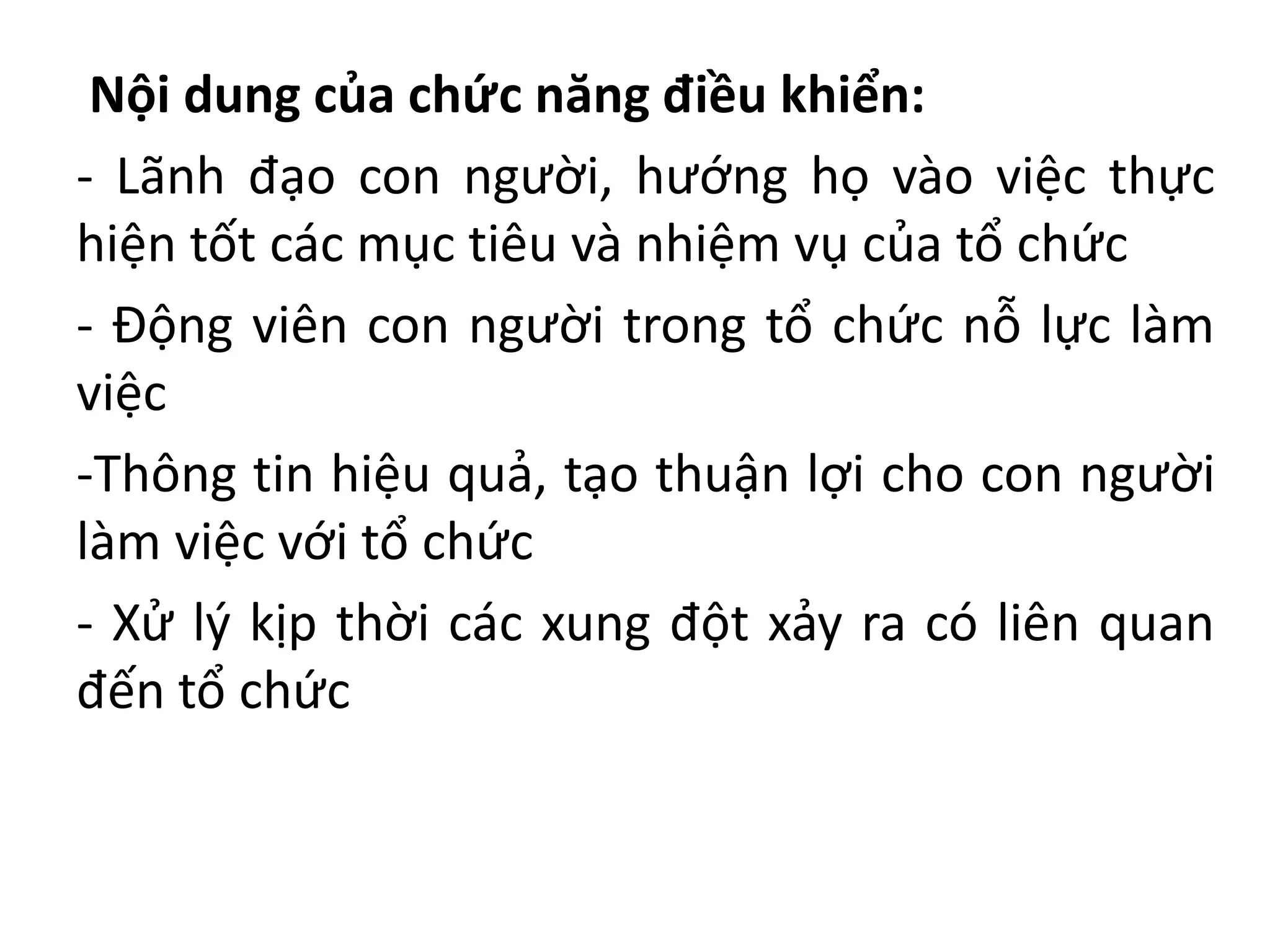 Nội dung của chức năng điều khiển:
- Lãnh đạo con người, hướng họ vào việc thực
hiện tốt các mục tiêu và nhiệm vụ của tổ chức
- Động viên con người trong tổ chức nỗ lực làm
việc
-Thông tin hiệu quả, tạo thuận lợi cho con người
làm việc với tổ chức
- Xử lý kịp thời các xung đột xảy ra có liên quan
đến tổ chức
 