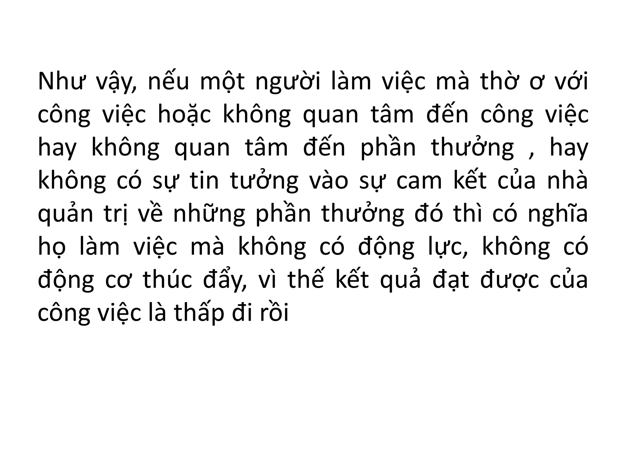 Như vậy, nếu một người làm việc mà thờ ơ với
công việc hoặc không quan tâm đến công việc
hay không quan tâm đến phần thưởng , hay
không có sự tin tưởng vào sự cam kết của nhà
quản trị về những phần thưởng đó thì có nghĩa
họ làm việc mà không có động lực, không có
động cơ thúc đẩy, vì thế kết quả đạt được của
công việc là thấp đi rồi
 