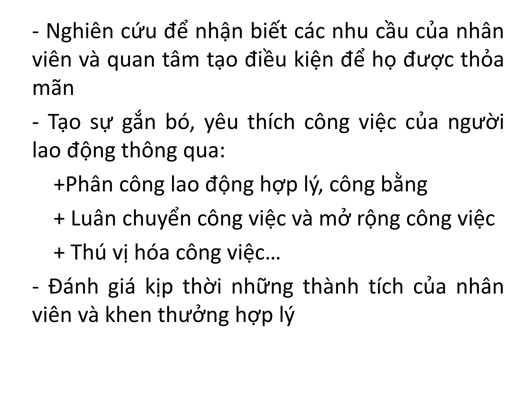 - Nghiên cứu để nhận biết các nhu cầu của nhân
viên và quan tâm tạo điều kiện để họ được thỏa
mãn
- Tạo sự gắn bó, yêu thích công việc của người
lao động thông qua:
+Phân công lao động hợp lý, công bằng
+ Luân chuyển công việc và mở rộng công việc
+ Thú vị hóa công việc…
- Đánh giá kịp thời những thành tích của nhân
viên và khen thưởng hợp lý
 