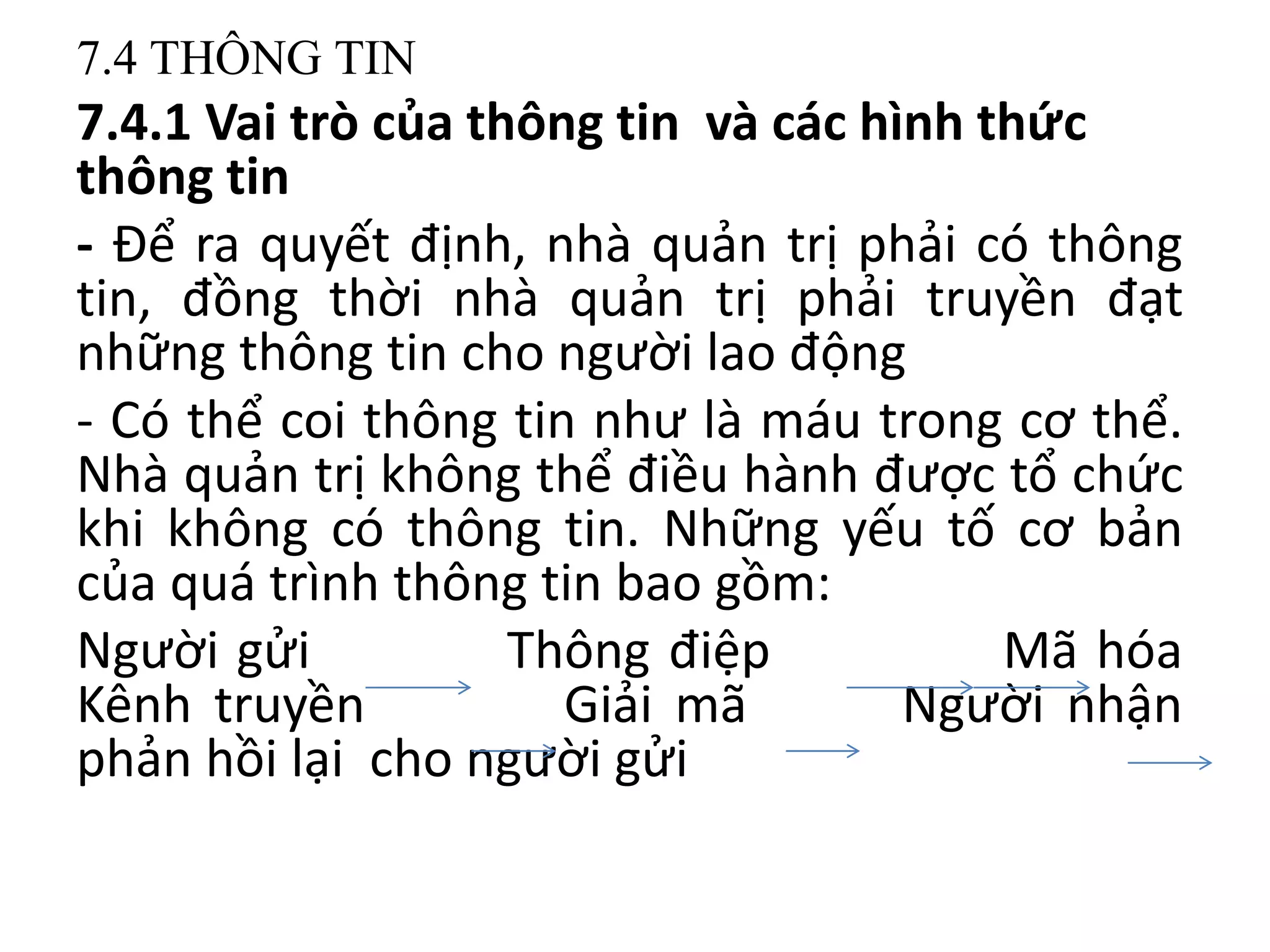 7.4 THÔNG TIN
7.4.1 Vai trò của thông tin và các hình thức
thông tin
- Để ra quyết định, nhà quản trị phải có thông
tin, đồng thời nhà quản trị phải truyền đạt
những thông tin cho người lao động
- Có thể coi thông tin như là máu trong cơ thể.
Nhà quản trị không thể điều hành được tổ chức
khi không có thông tin. Những yếu tố cơ bản
của quá trình thông tin bao gồm:
Người gửi Thông điệp Mã hóa
Kênh truyền Giải mã Người nhận
phản hồi lại cho người gửi
 