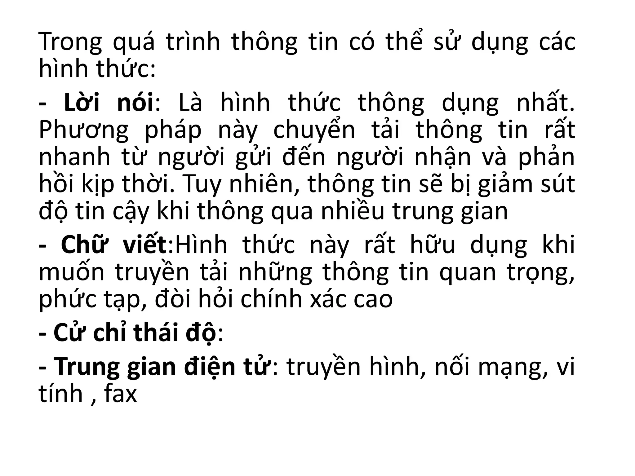 Trong quá trình thông tin có thể sử dụng các
hình thức:
- Lời nói: Là hình thức thông dụng nhất.
Phương pháp này chuyển tải thông tin rất
nhanh từ người gửi đến người nhận và phản
hồi kịp thời. Tuy nhiên, thông tin sẽ bị giảm sút
độ tin cậy khi thông qua nhiều trung gian
- Chữ viết:Hình thức này rất hữu dụng khi
muốn truyền tải những thông tin quan trọng,
phức tạp, đòi hỏi chính xác cao
- Cử chỉ thái độ:
- Trung gian điện tử: truyền hình, nối mạng, vi
tính , fax
 