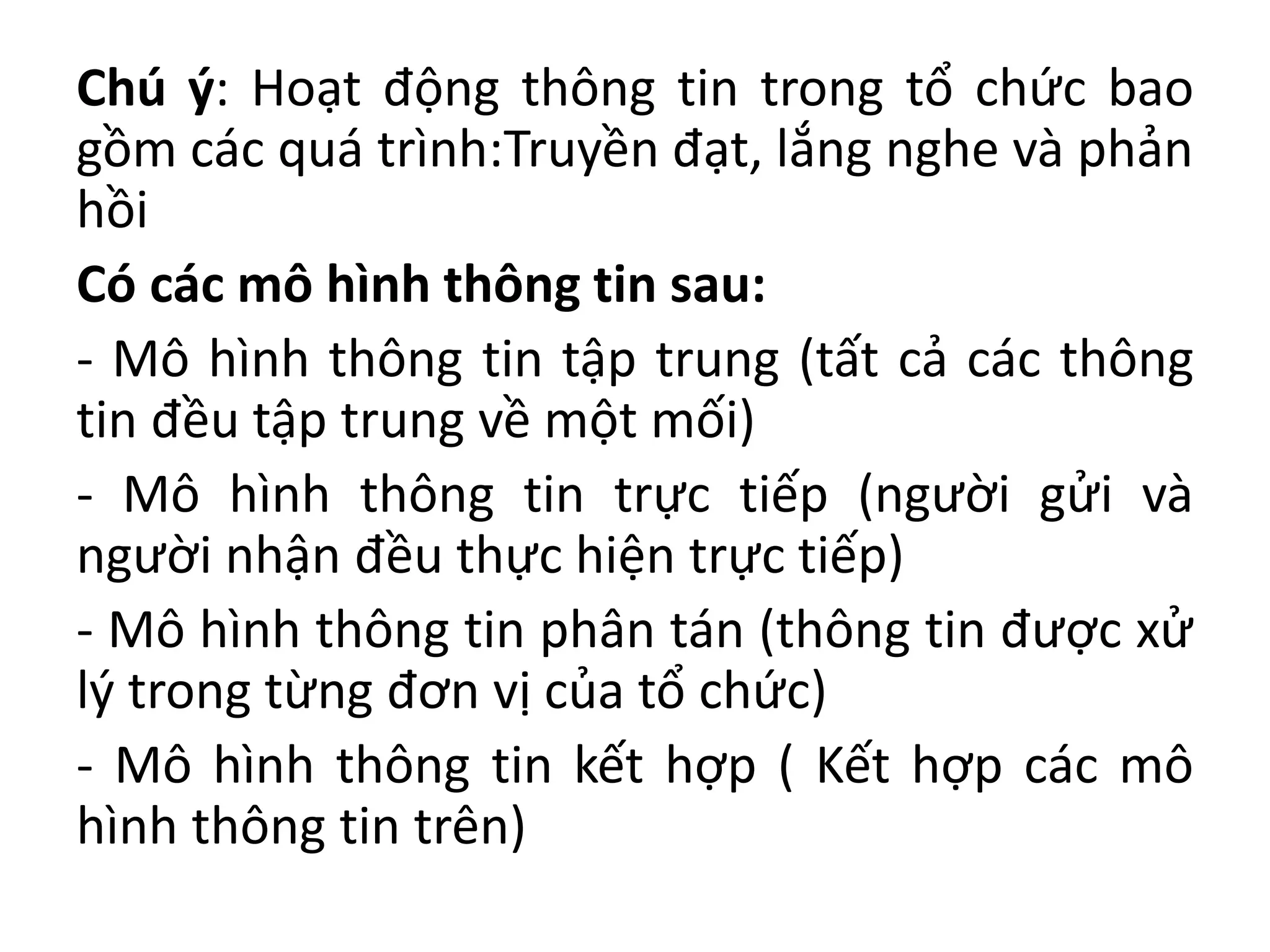 Chú ý: Hoạt động thông tin trong tổ chức bao
gồm các quá trình:Truyền đạt, lắng nghe và phản
hồi
Có các mô hình thông tin sau:
- Mô hình thông tin tập trung (tất cả các thông
tin đều tập trung về một mối)
- Mô hình thông tin trực tiếp (người gửi và
người nhận đều thực hiện trực tiếp)
- Mô hình thông tin phân tán (thông tin được xử
lý trong từng đơn vị của tổ chức)
- Mô hình thông tin kết hợp ( Kết hợp các mô
hình thông tin trên)
 