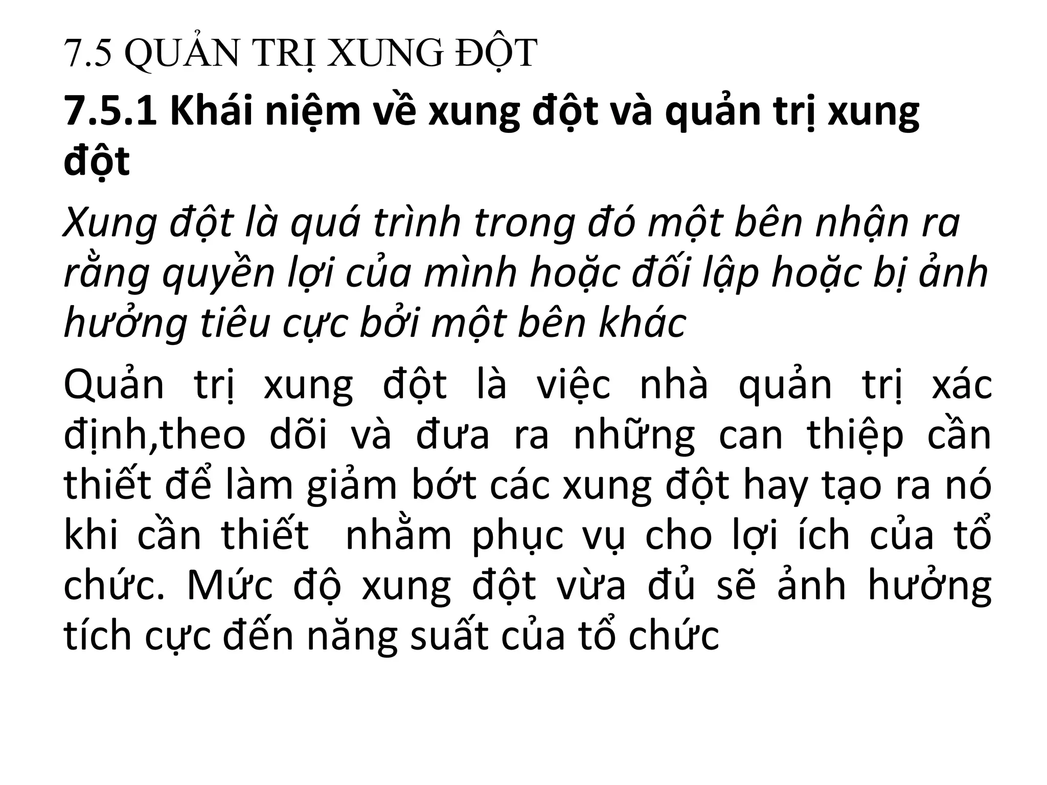 7.5 QUẢN TRỊ XUNG ĐỘT
7.5.1 Khái niệm về xung đột và quản trị xung
đột
Xung đột là quá trình trong đó một bên nhận ra
rằng quyền lợi của mình hoặc đối lập hoặc bị ảnh
hưởng tiêu cực bởi một bên khác
Quản trị xung đột là việc nhà quản trị xác
định,theo dõi và đưa ra những can thiệp cần
thiết để làm giảm bớt các xung đột hay tạo ra nó
khi cần thiết nhằm phục vụ cho lợi ích của tổ
chức. Mức độ xung đột vừa đủ sẽ ảnh hưởng
tích cực đến năng suất của tổ chức
 