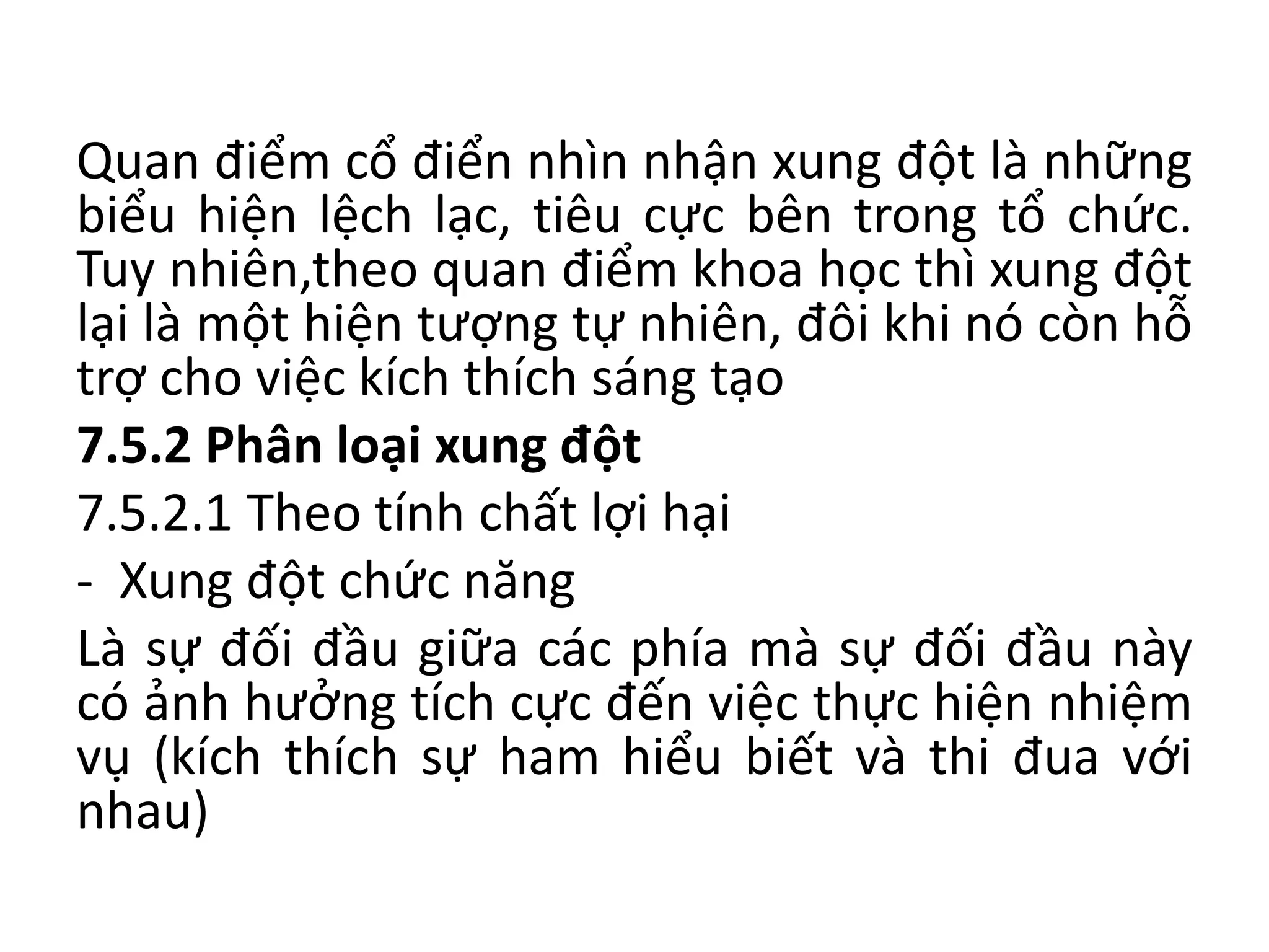 Quan điểm cổ điển nhìn nhận xung đột là những
biểu hiện lệch lạc, tiêu cực bên trong tổ chức.
Tuy nhiên,theo quan điểm khoa học thì xung đột
lại là một hiện tượng tự nhiên, đôi khi nó còn hỗ
trợ cho việc kích thích sáng tạo
7.5.2 Phân loại xung đột
7.5.2.1 Theo tính chất lợi hại
- Xung đột chức năng
Là sự đối đầu giữa các phía mà sự đối đầu này
có ảnh hưởng tích cực đến việc thực hiện nhiệm
vụ (kích thích sự ham hiểu biết và thi đua với
nhau)
 