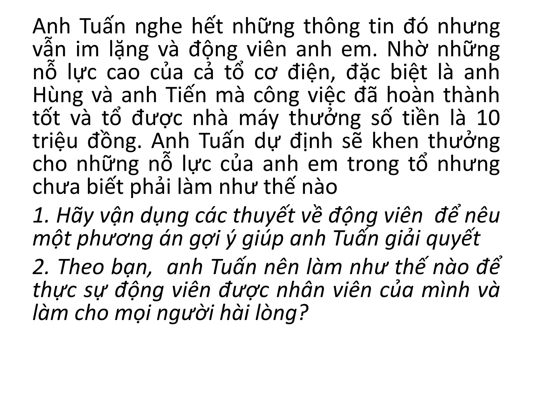 Anh Tuấn nghe hết những thông tin đó nhưng
vẫn im lặng và động viên anh em. Nhờ những
nỗ lực cao của cả tổ cơ điện, đặc biệt là anh
Hùng và anh Tiến mà công việc đã hoàn thành
tốt và tổ được nhà máy thưởng số tiền là 10
triệu đồng. Anh Tuấn dự định sẽ khen thưởng
cho những nỗ lực của anh em trong tổ nhưng
chưa biết phải làm như thế nào
1. Hãy vận dụng các thuyết về động viên để nêu
một phương án gợi ý giúp anh Tuấn giải quyết
2. Theo bạn, anh Tuấn nên làm như thế nào để
thực sự động viên được nhân viên của mình và
làm cho mọi người hài lòng?
 
