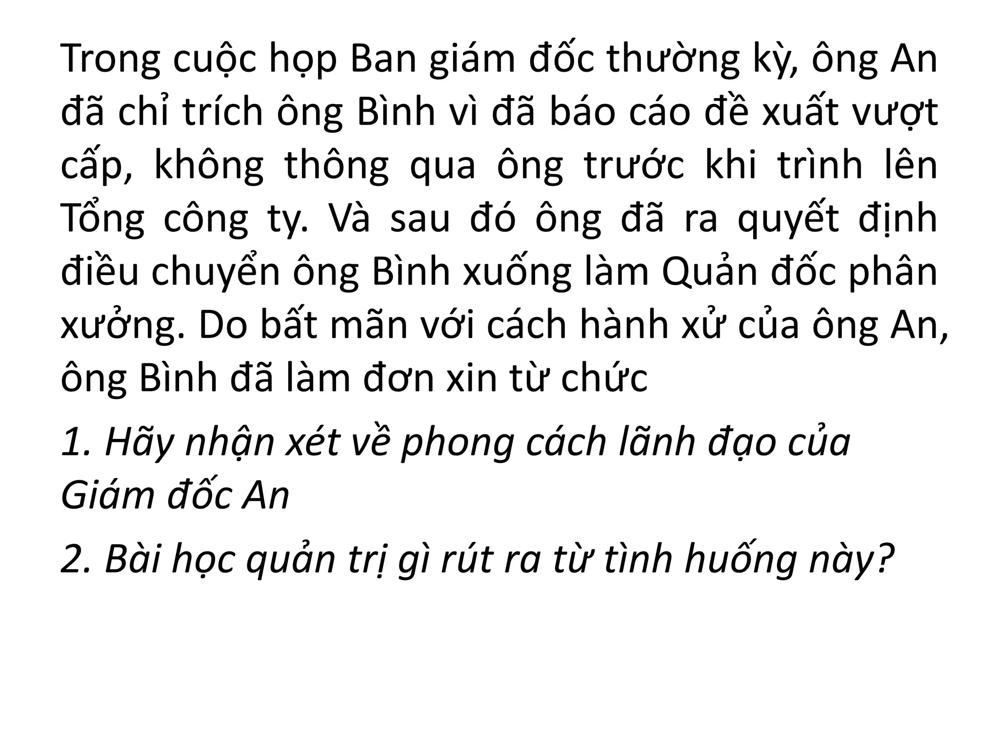 Trong cuộc họp Ban giám đốc thường kỳ, ông An
đã chỉ trích ông Bình vì đã báo cáo đề xuất vượt
cấp, không thông qua ông trước khi trình lên
Tổng công ty. Và sau đó ông đã ra quyết định
điều chuyển ông Bình xuống làm Quản đốc phân
xưởng. Do bất mãn với cách hành xử của ông An,
ông Bình đã làm đơn xin từ chức
1. Hãy nhận xét về phong cách lãnh đạo của
Giám đốc An
2. Bài học quản trị gì rút ra từ tình huống này?
 