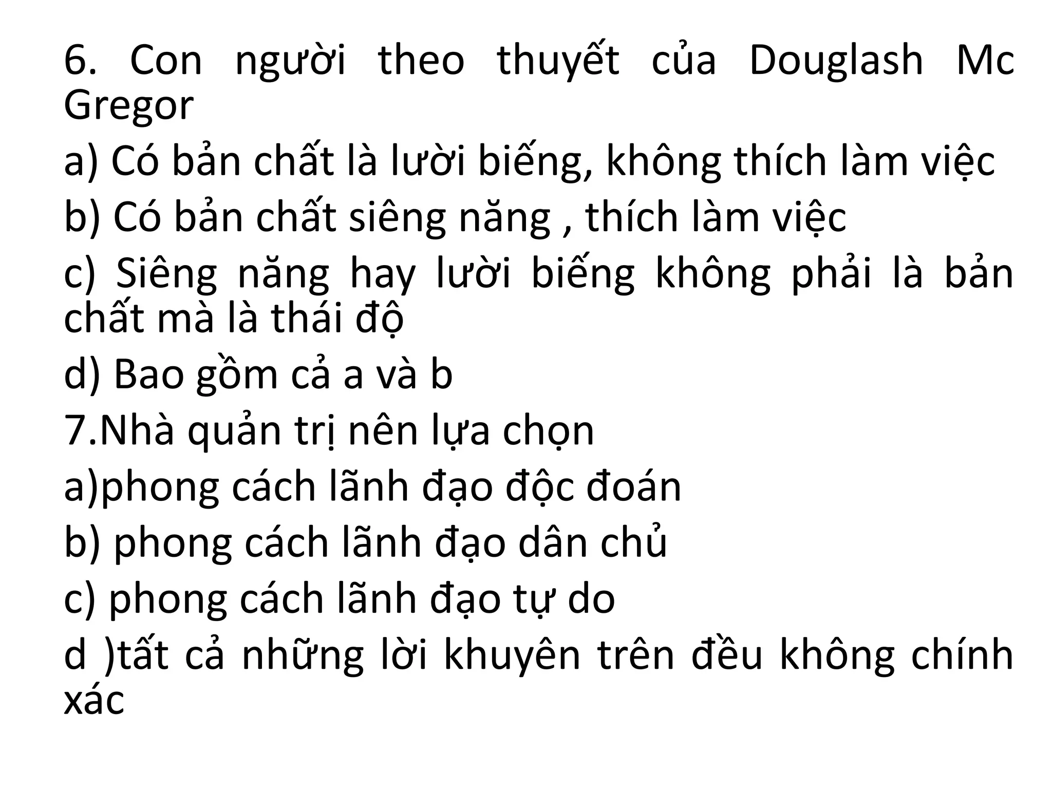 6. Con người theo thuyết của Douglash Mc
Gregor
a) Có bản chất là lười biếng, không thích làm việc
b) Có bản chất siêng năng , thích làm việc
c) Siêng năng hay lười biếng không phải là bản
chất mà là thái độ
d) Bao gồm cả a và b
7.Nhà quản trị nên lựa chọn
a)phong cách lãnh đạo độc đoán
b) phong cách lãnh đạo dân chủ
c) phong cách lãnh đạo tự do
d )tất cả những lời khuyên trên đều không chính
xác
 