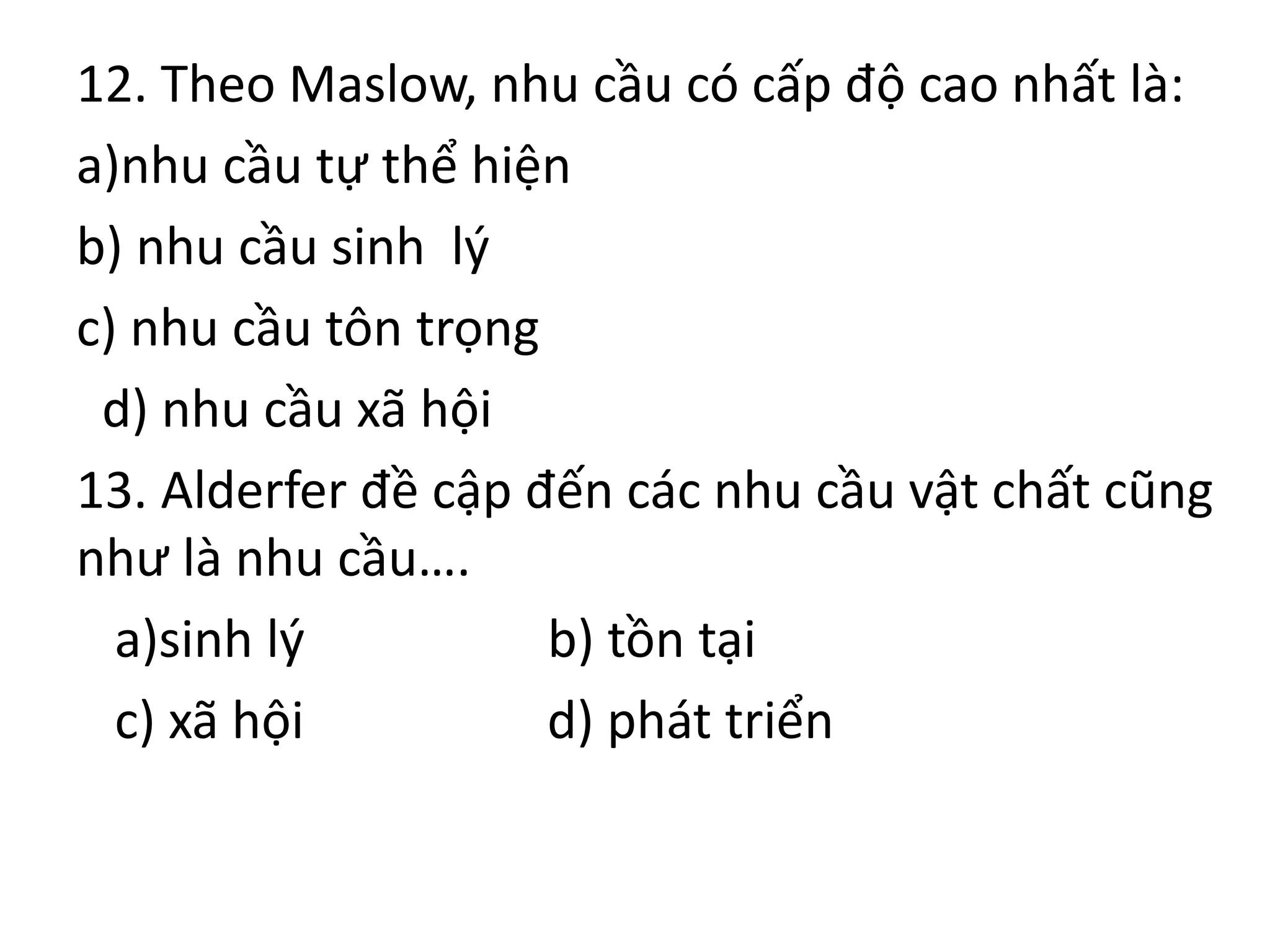 12. Theo Maslow, nhu cầu có cấp độ cao nhất là:
a)nhu cầu tự thể hiện
b) nhu cầu sinh lý
c) nhu cầu tôn trọng
d) nhu cầu xã hội
13. Alderfer đề cập đến các nhu cầu vật chất cũng
như là nhu cầu….
a)sinh lý b) tồn tại
c) xã hội d) phát triển
 
