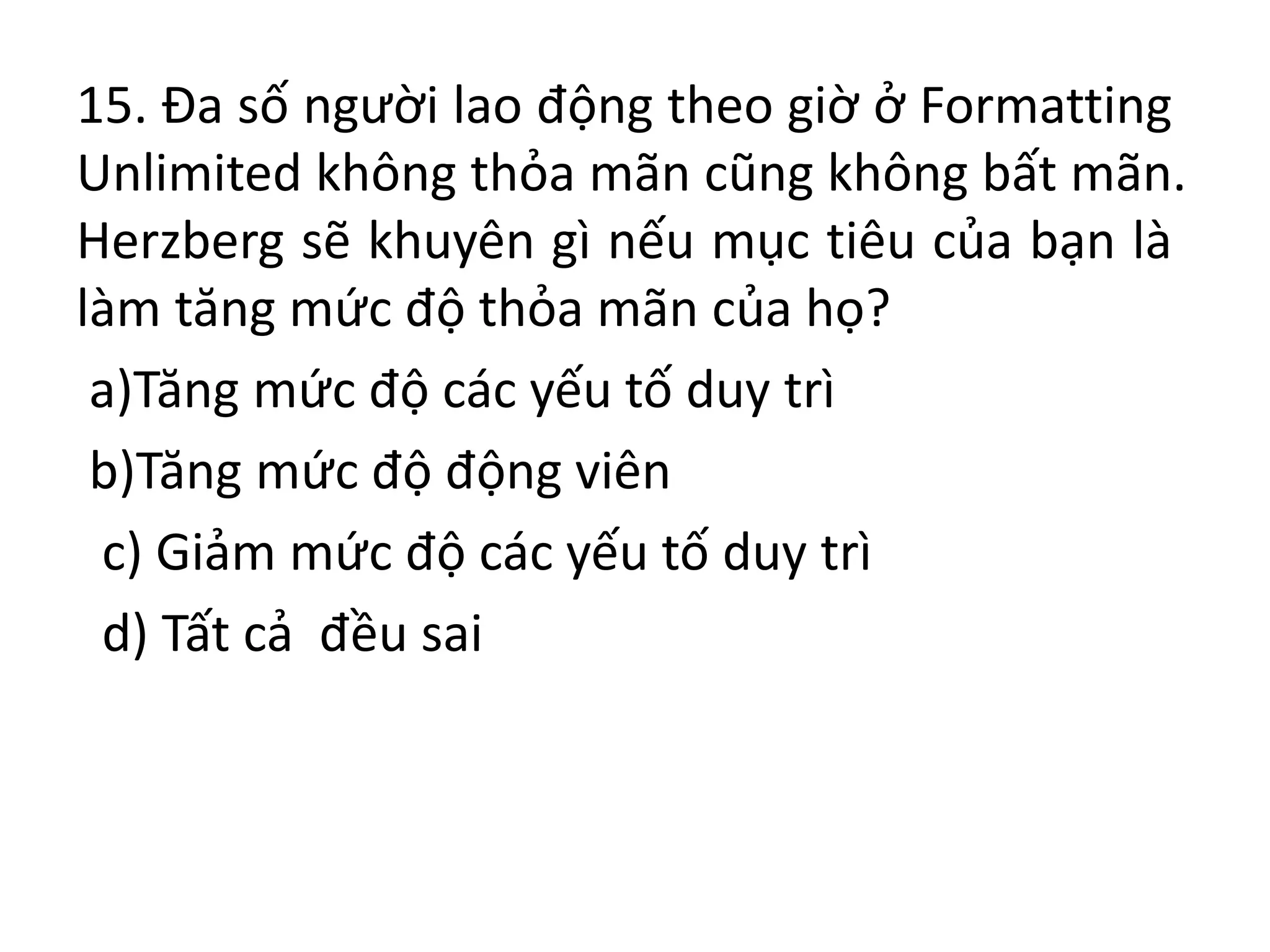 15. Đa số người lao động theo giờ ở Formatting
Unlimited không thỏa mãn cũng không bất mãn.
Herzberg sẽ khuyên gì nếu mục tiêu của bạn là
làm tăng mức độ thỏa mãn của họ?
a)Tăng mức độ các yếu tố duy trì
b)Tăng mức độ động viên
c) Giảm mức độ các yếu tố duy trì
d) Tất cả đều sai
 