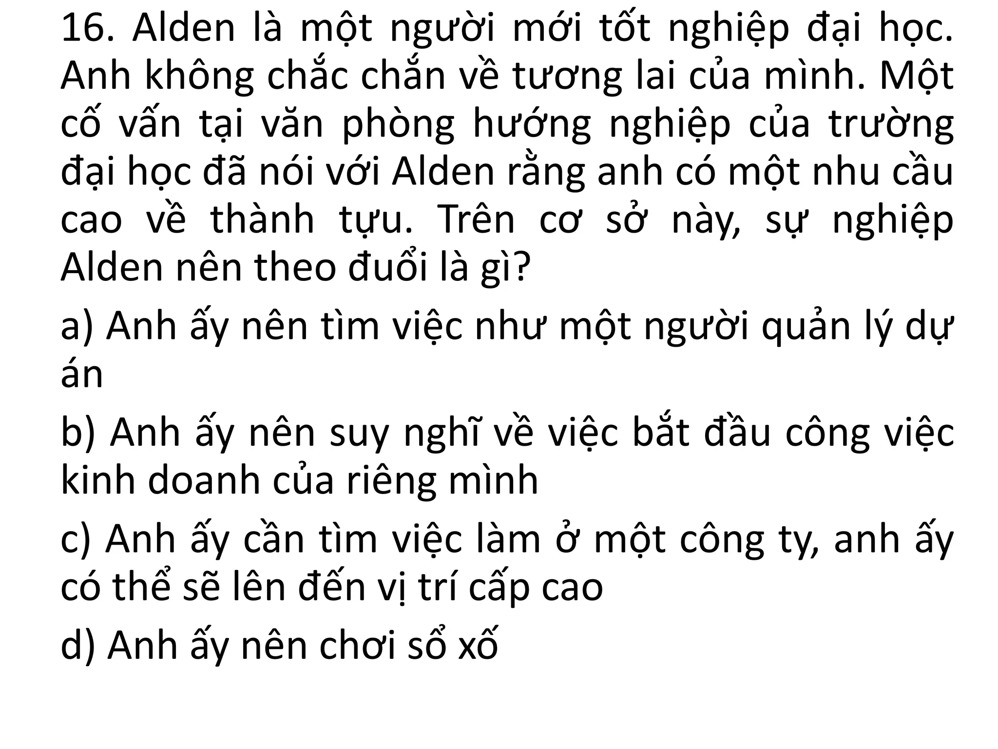 16. Alden là một người mới tốt nghiệp đại học.
Anh không chắc chắn về tương lai của mình. Một
cố vấn tại văn phòng hướng nghiệp của trường
đại học đã nói với Alden rằng anh có một nhu cầu
cao về thành tựu. Trên cơ sở này, sự nghiệp
Alden nên theo đuổi là gì?
a) Anh ấy nên tìm việc như một người quản lý dự
án
b) Anh ấy nên suy nghĩ về việc bắt đầu công việc
kinh doanh của riêng mình
c) Anh ấy cần tìm việc làm ở một công ty, anh ấy
có thể sẽ lên đến vị trí cấp cao
d) Anh ấy nên chơi sổ xố
 