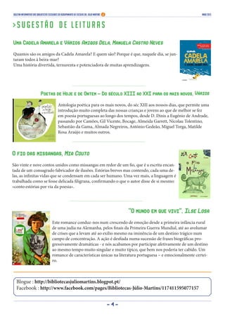 - 4 -
Blogue : http://bibliotecasjuliomartins.blogpot.pt/
Facebook : http://www.facebook.com/pages/Bibliotecas-Júlio-Martins/117411595077157
Boletim Informativo das Bibliotecas Escolares do Agrupamento de Escolas Dr. Júlio Martins maio 2013
> S u g e s t ã o d e l e i t u r a s
Uma Cadela Amarela e Vários Amigos Dela, Manuela Castro Neves
Quantos são os amigos da Cadela Amarela? E quem são? Porque é que, naquele dia, se jun-
taram todos à beira-mar?
Uma história divertida, ternurenta e potenciadora de muitas aprendizagens.
Poetas de Hoje e de Ontem - Do século XIII ao XXI para os mais novos, Vários
Antologia poética para os mais novos, do séc XIII aos nossos dias, que permite uma
introdução muito completa das nossas crianças e jovens ao que de melhor se fez
em poesia portuguesas ao longo dos tempos, desde D. Dinis a Eugénio de Andrade,
passando por Camões, Gil Vicente, Bocage, Almeida Garrett, Nicolau Tolentino,
Sebastião da Gama, Almada Negreiros, António Gedeão, Miguel Torga, Matilde
Rosa Araújo e muitos outros.
O fio das missangas, Mia Couto
São vinte e nove contos unidos como missangas em redor de um fio, que é a escrita encan-
tada de um consagrado fabricador de ilusões. Estórias breves mas contendo, cada uma de-
las, as infinitas vidas que se condensam em cada ser humano. Uma vez mais, a linguagem é
trabalhada como se fosse delicada filigrana, confirmando o que o autor disse de si mesmo:
«conto estórias por via da poesia».
“O mundo em que vivi”, Ilse Losa
Este romance conduz-nos num crescendo de emoção desde a primeira infância rural
de uma judia na Alemanha, pelos finais da Primeira Guerra Mundial, até ao avolumar
de crises que a levam até ao exílio mesmo na iminência de um destino trágico num
campo de concentração. A ação é desfiada numa sucessão de frases biográficas pro-
gressivamente dramáticas - e nós acabamos por participar afetivamente de um destino
ao mesmo tempo muito singular e muito típico, que bem nos poderia ter cabido. Um
romance de características únicas na literatura portuguesa – e emocionalmente certei-
ro.
 