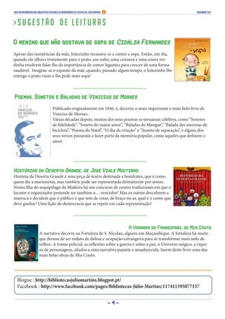 Boletim Informativo das Bibliotecas Escolares do Agrupamento de Escolas Dr. Júlio Martins

novembro 2013

>Sugestão de leituras
O menino que não gostava de sopa de Cidália Fernandes
Apesar das insistências da mãe, Joãozinho recusava-se a comer a sopa. Então, um dia,
quando ele olhava tristemente para o prato, um nabo, uma cenoura e uma couve verdinha resolvem falar-lhe da importância de comer legumes para crescer de uma forma
saudável. Imagine-se o espanto da mãe, quando, passado algum tempo, o Joãozinho lhe
entrega o prato vazio e lhe pede mais sopa!

Poemas, Sonetos e Baladas de Vinicius de Moraes
Publicado originalmente em 1946, é, decerto, o mais importante e mais belo livro de
Vinicius de Moraes.
Várias décadas depois, muitos dos seus poemas se tornaram célebres, como “Sonetos
de fidelidade”, “Soneto do maior amor”, “Baladas do Mangue”, “Balada das meninas de
bicicleta”, “Poema de Natal”, “O dia da criação” e “Soneto de separação”, e alguns dos
seus versos passaram a fazer parte da memória popular, como aqueles que definem o
amor.

Histórias da Deserta Grande, de José Viale Moutinho

História da Deserta Grande é uma peça de teatro destinada a bonifrates, que é como
quem diz a marionetas, mas também pode ser representada diretamente por atores.
Numa ilha do arquipélago da Madeira há um concurso de contos tradicionais em que o
locutor e organizador pretende ser também o… vencedor! Mas os outros descobrem a
marosca e decidem que o público é que tem de votar, de braço no ar, qual é o conto que
deve ganhar! Uma lição de democracia que se repete em cada representação!

A Varanda do Frangipani, de Mia Couto
A narrativa decorre na Fortaleza de S. Nicolau, algures em Moçambique. A fortaleza há muito
que deixou de ser reduto de defesa e ocupação estrangeira para se transformar num asilo de
velhos. A trama policial, as reflexões sobre a guerra e sobre a paz, o Universo mágico, a riqueza de personagens, aliados a uma narrativa pujante e amadurecida, fazem deste livro uma das
mais belas obras de Mia Couto.

Blogue : http://bibliotecasjuliomartins.blogpot.pt/
Facebook : http://www.facebook.com/pages/Bibliotecas-Júlio-Martins/117411595077157
-4-

 