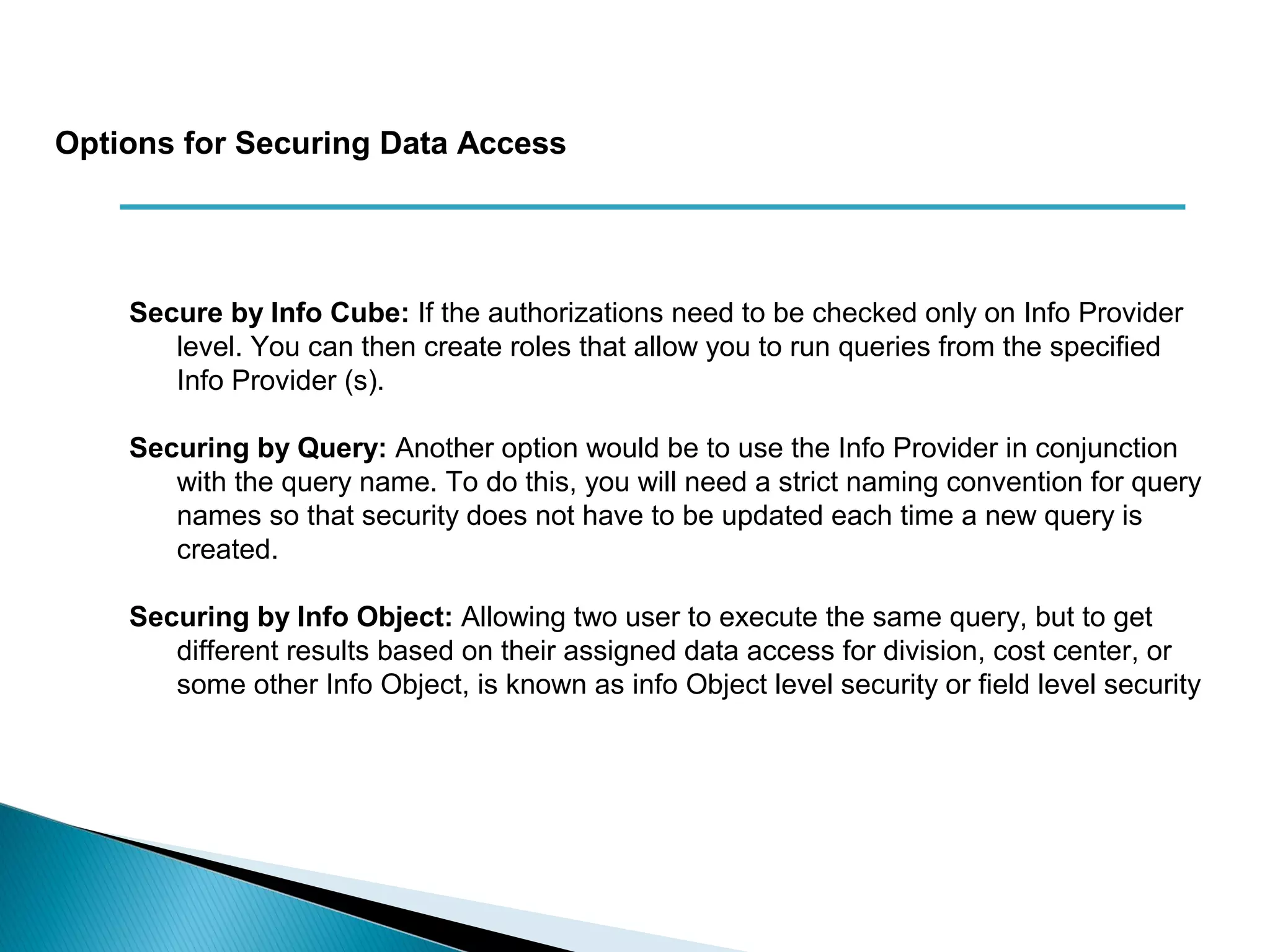 Secure by Info Cube: If the authorizations need to be checked only on Info Provider
level. You can then create roles that allow you to run queries from the specified
Info Provider (s).
Securing by Query: Another option would be to use the Info Provider in conjunction
with the query name. To do this, you will need a strict naming convention for query
names so that security does not have to be updated each time a new query is
created.
Securing by Info Object: Allowing two user to execute the same query, but to get
different results based on their assigned data access for division, cost center, or
some other Info Object, is known as info Object level security or field level security
Options for Securing Data Access
 