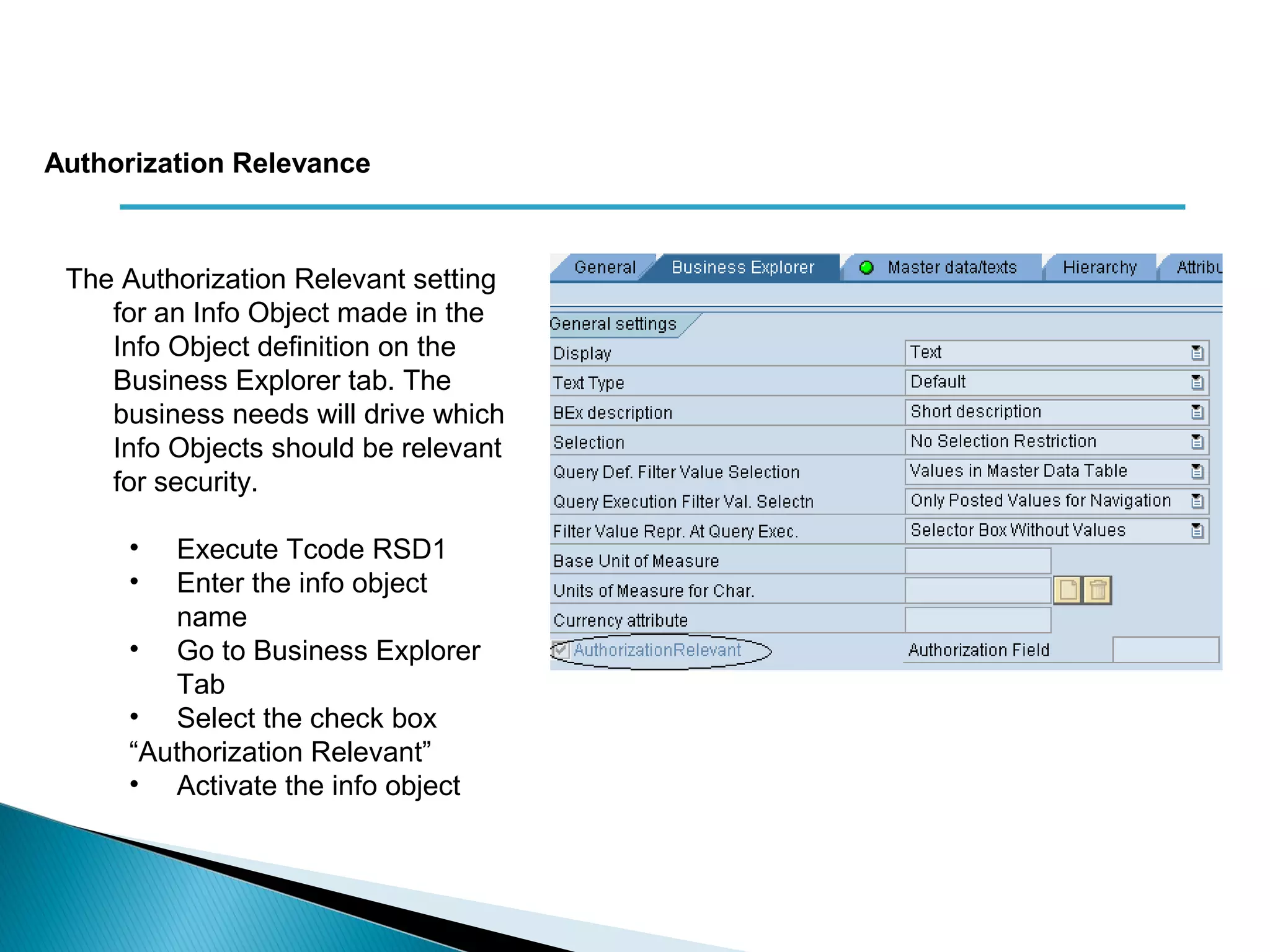The Authorization Relevant setting
for an Info Object made in the
Info Object definition on the
Business Explorer tab. The
business needs will drive which
Info Objects should be relevant
for security.
• Execute Tcode RSD1
• Enter the info object
name
• Go to Business Explorer
Tab
• Select the check box
“Authorization Relevant”
• Activate the info object
Authorization Relevance
 