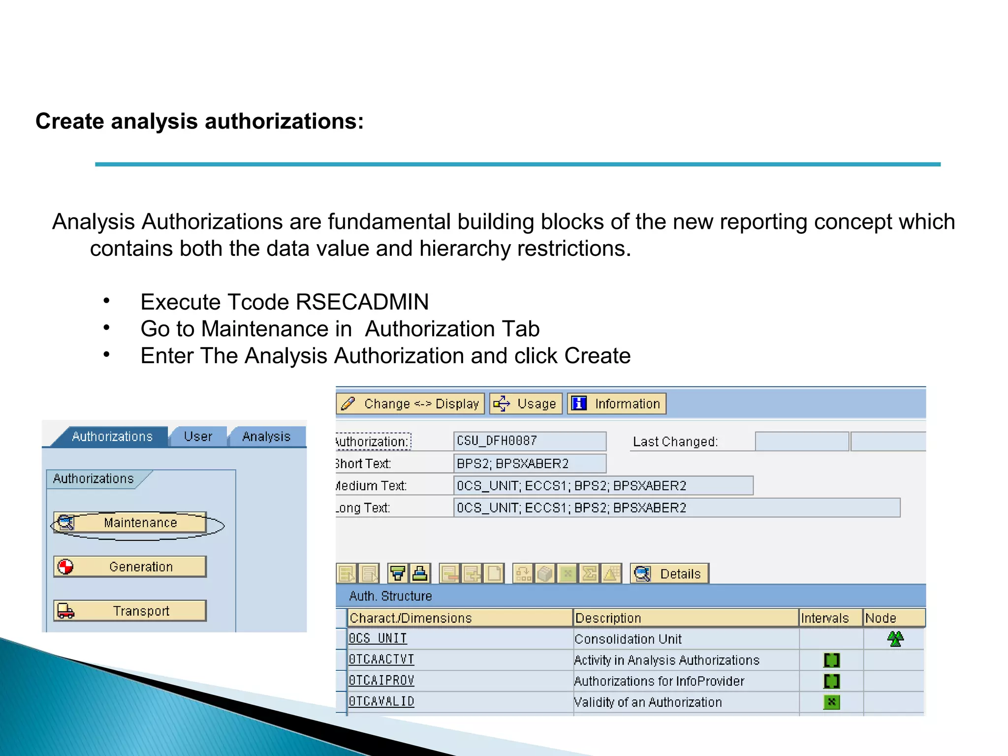 Analysis Authorizations are fundamental building blocks of the new reporting concept which
contains both the data value and hierarchy restrictions.
• Execute Tcode RSECADMIN
• Go to Maintenance in Authorization Tab
• Enter The Analysis Authorization and click Create
Create analysis authorizations:
 