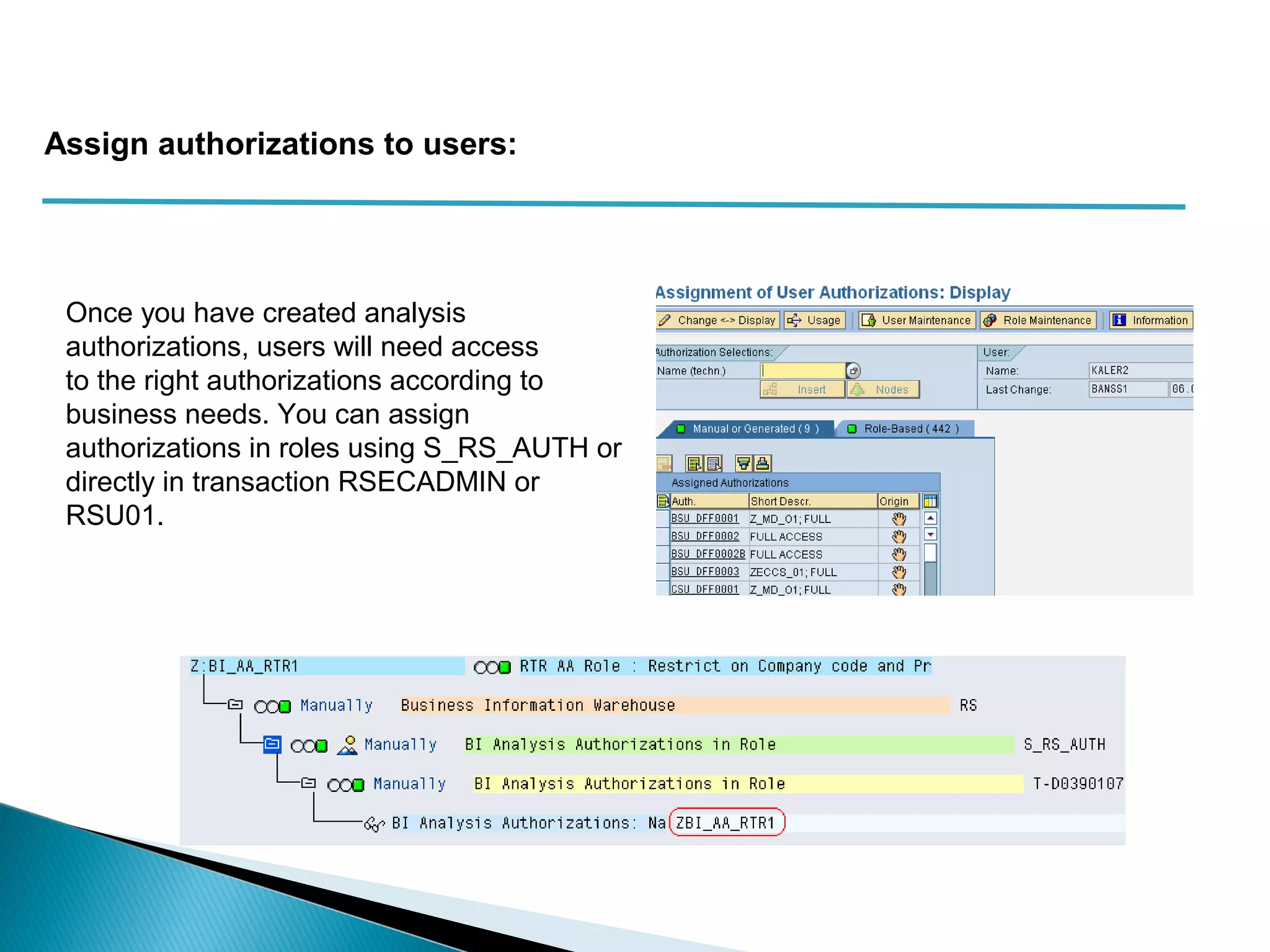 Once you have created analysis
authorizations, users will need access
to the right authorizations according to
business needs. You can assign
authorizations in roles using S_RS_AUTH or
directly in transaction RSECADMIN or
RSU01.
Assign authorizations to users:
 