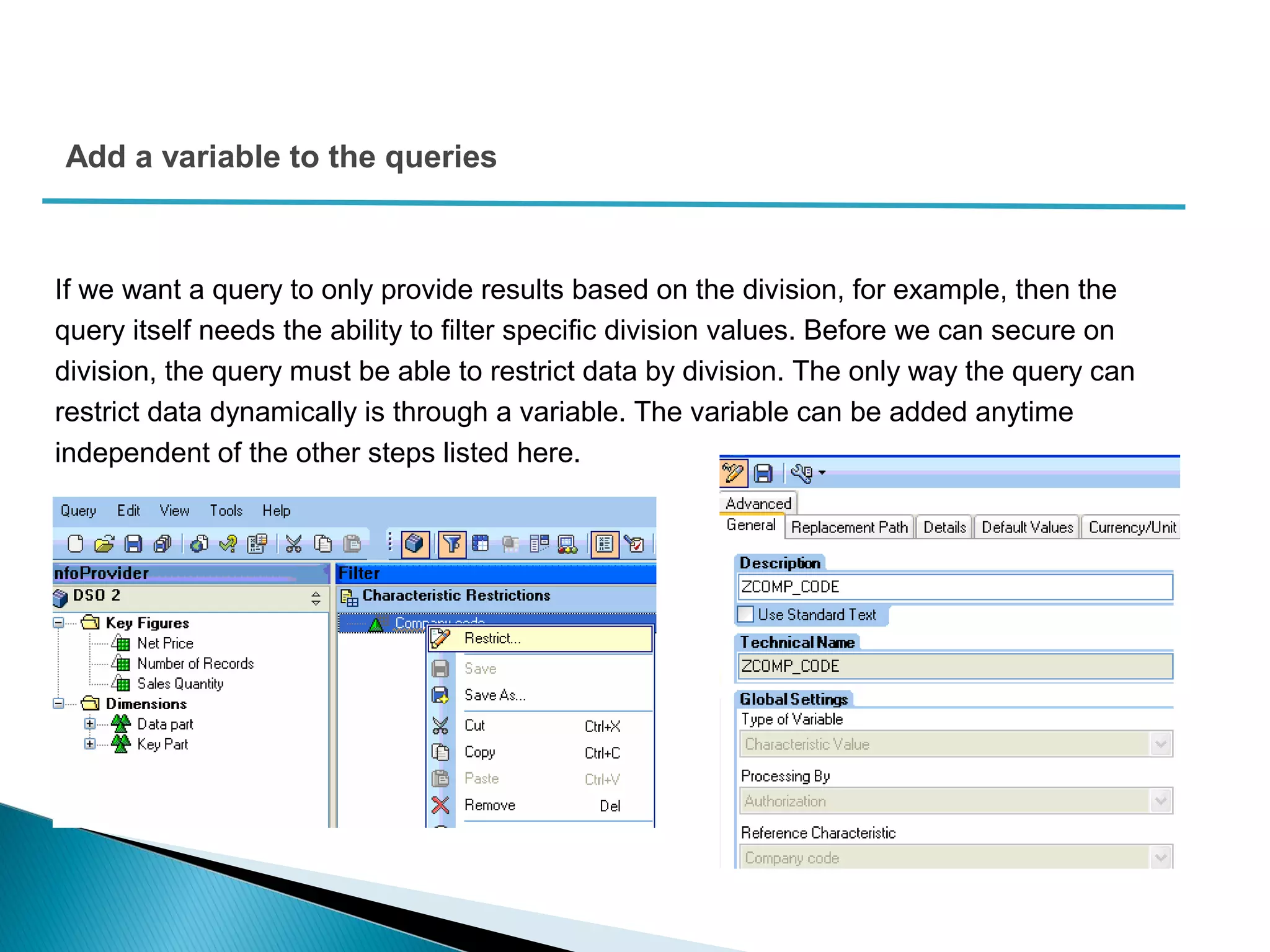 Add a variable to the queries
If we want a query to only provide results based on the division, for example, then the
query itself needs the ability to filter specific division values. Before we can secure on
division, the query must be able to restrict data by division. The only way the query can
restrict data dynamically is through a variable. The variable can be added anytime
independent of the other steps listed here.
 