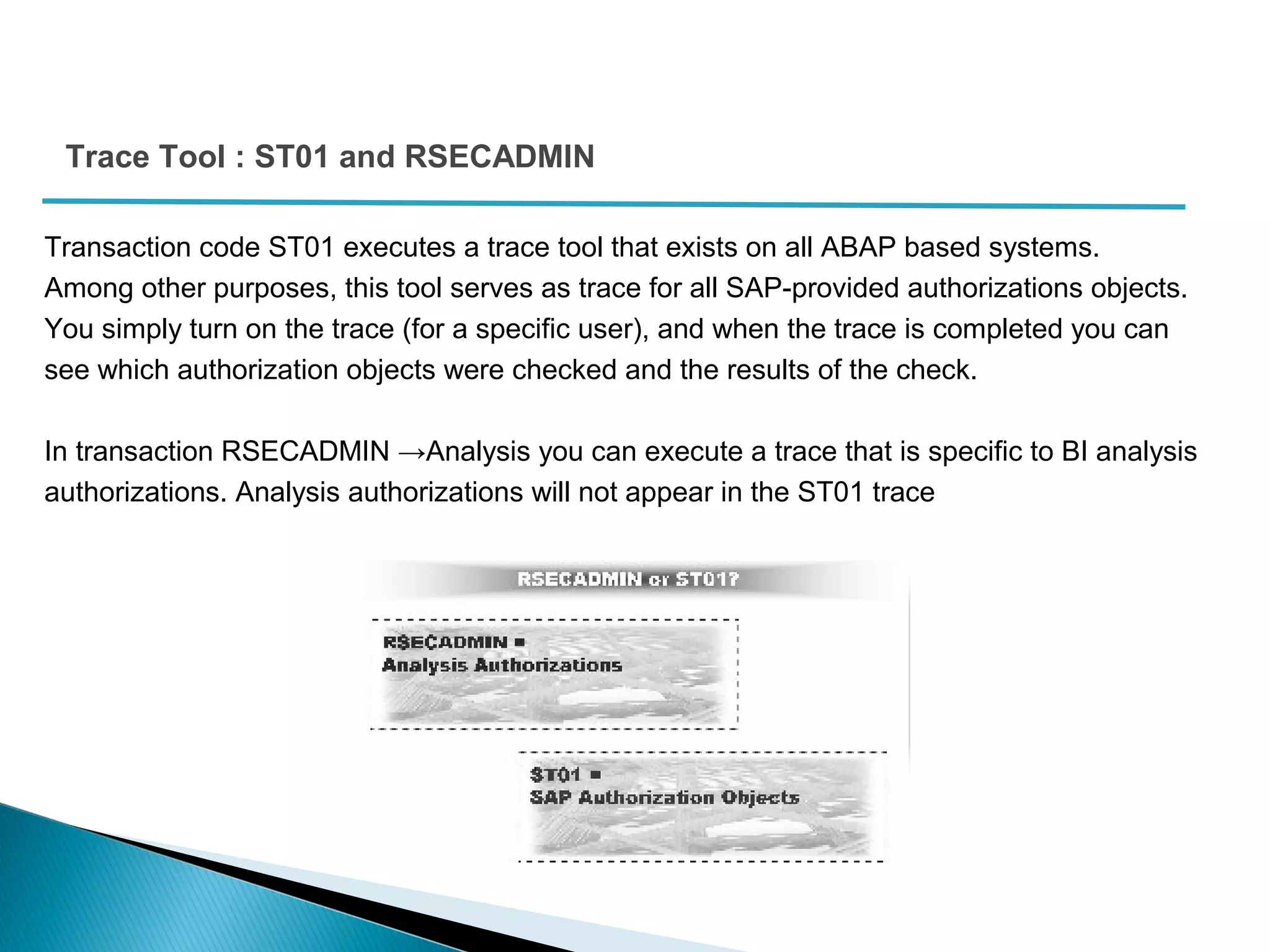 Trace Tool : ST01 and RSECADMIN
Transaction code ST01 executes a trace tool that exists on all ABAP based systems.
Among other purposes, this tool serves as trace for all SAP-provided authorizations objects.
You simply turn on the trace (for a specific user), and when the trace is completed you can
see which authorization objects were checked and the results of the check.
In transaction RSECADMIN →Analysis you can execute a trace that is specific to BI analysis
authorizations. Analysis authorizations will not appear in the ST01 trace
 