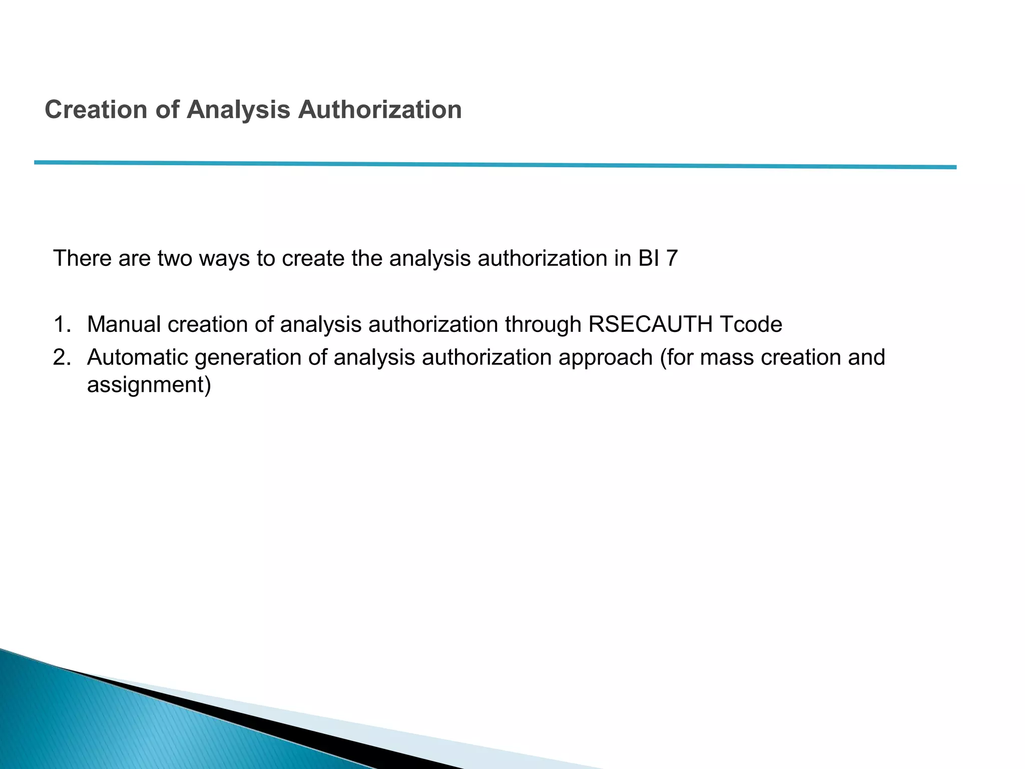Creation of Analysis Authorization
There are two ways to create the analysis authorization in BI 7
1. Manual creation of analysis authorization through RSECAUTH Tcode
2. Automatic generation of analysis authorization approach (for mass creation and
assignment)
 
