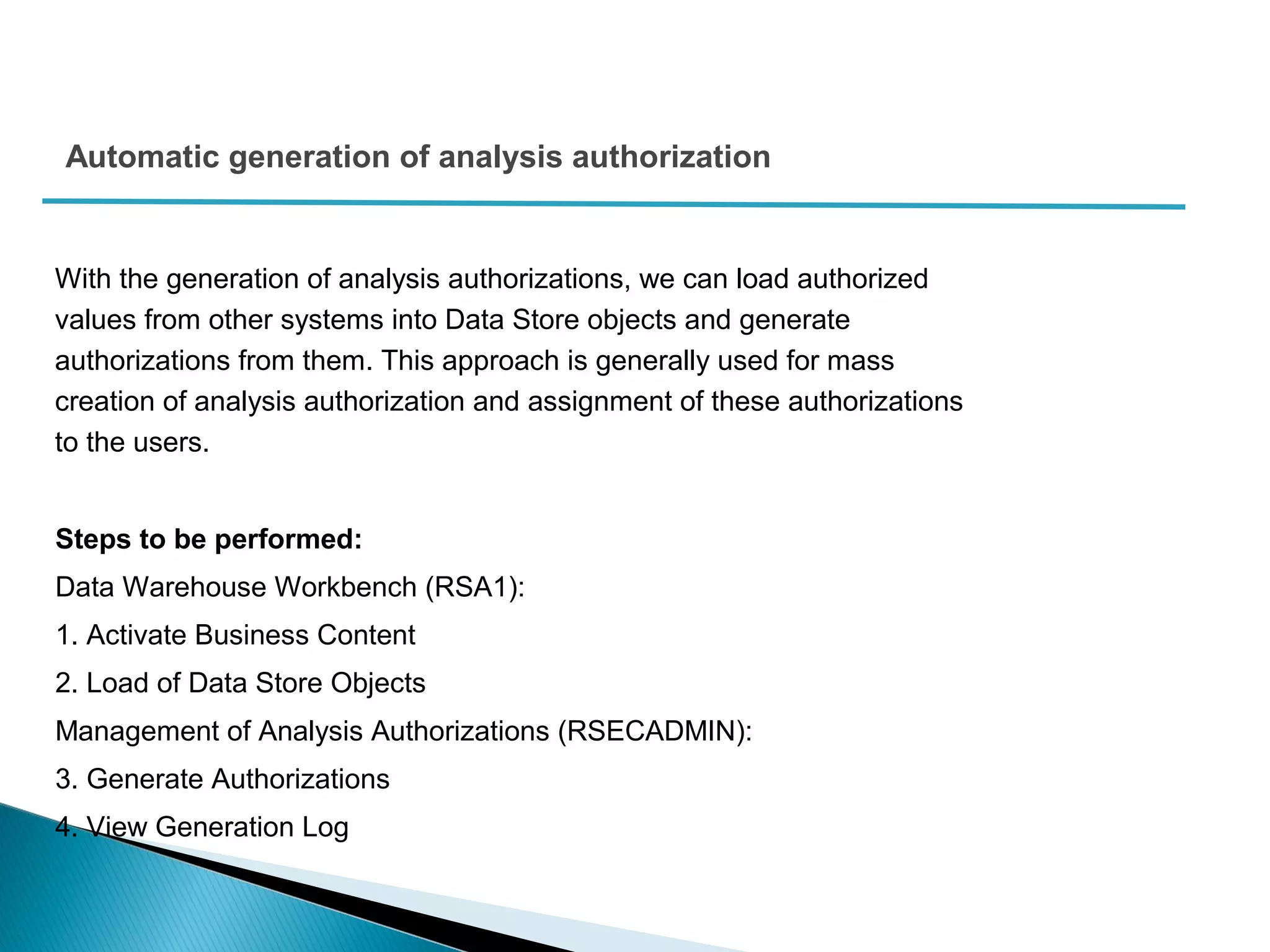 Automatic generation of analysis authorization
With the generation of analysis authorizations, we can load authorized
values from other systems into Data Store objects and generate
authorizations from them. This approach is generally used for mass
creation of analysis authorization and assignment of these authorizations
to the users.
Steps to be performed:
Data Warehouse Workbench (RSA1):
1. Activate Business Content
2. Load of Data Store Objects
Management of Analysis Authorizations (RSECADMIN):
3. Generate Authorizations
4. View Generation Log
 